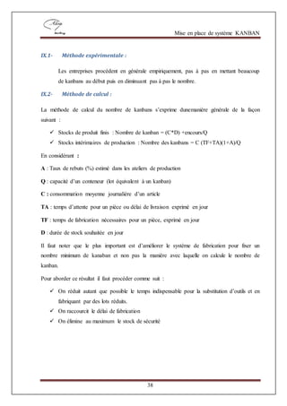 Mise en place de système KANBAN
38
IX.1- Méthode expérimentale :
Les entreprises procèdent en générale empiriquement, pas à pas en mettant beaucoup
de kanbans au début puis en diminuant pas à pas le nombre.
IX.2- Méthode de calcul :
La méthode de calcul du nombre de kanbans s’exprime dunemanière générale de la façon
suivant :
 Stocks de produit finis : Nombre de kanban = (C*D) +encours/Q
 Stocks intérimaires de production : Nombre des kanbans = C (TF+TA)(1+A)/Q
En considérant :
A : Taux de rebuts (%) estimé dans les ateliers de production
Q : capacité d’un conteneur (lot équivalent à un kanban)
C : consommation moyenne journalière d’un article
TA : temps d’attente pour un pièce ou délai de livraison exprimé en jour
TF : temps de fabrication nécessaires pour un pièce, exprimé en jour
D : durée de stock souhaitée en jour
Il faut noter que le plus important est d’améliorer le système de fabrication pour fixer un
nombre minimum de kanaban et non pas la manière avec laquelle on calcule le nombre de
kanban.
Pour aborder ce résultat il faut procéder comme suit :
 On réduit autant que possible le temps indispensable pour la substitution d’outils et en
fabriquant par des lots réduits.
 On raccourcit le délai de fabrication
 On élimine au maximum le stock de sécurité
 