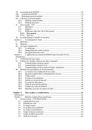 VI- Le principe du KANBAN :........................................................................................35
VII- La boucle KANBAN :............................................................................................35
VIII- Ordonnancement du kanban :.................................................................................37
IX- Calcule de la boucle kanban : ....................................................................................37
IX.1- Méthode expérimentale :.................................................................................38
IX.2- Méthode de calcul :.........................................................................................38
X- Juste à temps : JAT ....................................................................................................39
X.1- Définition :......................................................................................................39
X.2- Objectif............................................................................................................39
X.3- Différence entre flux tiré et flux poussé : .......................................................40
X.3.1- Flux poussé :...............................................................................................40
X.3.2- Flux tiré .......................................................................................................41
XI- La méthodologie d’installer le kanaban.....................................................................41
Section 2. Le management visuel ....................................................................................42
I- Définition...................................................................................................................42
II- Objectifs.....................................................................................................................42
III- Les types d’application..............................................................................................43
III.1- Le marquage....................................................................................................43
III.2- Management des outils et pièces:....................................................................43
III.3- Par agencement (lay-out):...............................................................................43
Section 3. L’application du système KANBAN dans la société ALVA..........................43
Introduction.........................................................................................................................43
I- Vérification des pré-requis : ......................................................................................44
II- Collecte des données relatives aux flux à organiser :................................................44
II.1- Caractéristiques du poste amont : ...................................................................45
II.2- Caractéristiques du poste aval :.......................................................................49
II.3- Caractéristiques du lien création d’ordre- production : ..................................52
III- Définition des paramètres de fonctionnement :.........................................................53
III.1- La fixation d’un emplacement aux racks:.......................................................54
III.2- Quantité conditionnées et désignation de la carte :.........................................55
III.3- Temps cariste ..................................................................................................55
III.4- le temps d’accumulation : ...............................................................................57
III.5- Attente au niveau du lanceur :.........................................................................58
III.6- Le temps de fabrication :.................................................................................58
III.7- Taille de la boucle KANBAN :.......................................................................60
III.8- Nombre des cartes KANBAN :.......................................................................60
III.9- Quantités reçus par la création d’ordre :.........................................................60
Chapitre 5: Mise en place et améliorations .....................................................................61
Introduction............................................................................................................................62
Section 1. Boucles et applications numériques................................................................62
I- Cas de l’article « VW POLO DAB » : ......................................................................62
I.1- emplacement au rack : ........................................................................................62
I.2- Quantité par carte :..............................................................................................62
I.3- Le temps cariste :................................................................................................62
I.4- Le nombre d’accumulation :...............................................................................62
I.5- Le temps d’accumulation :..................................................................................62
I.6- Temps d’attente au lanceur:................................................................................63
I.7- Temps de fabrication total : ................................................................................63
I.8- Taille de la boucle:..............................................................................................63
 