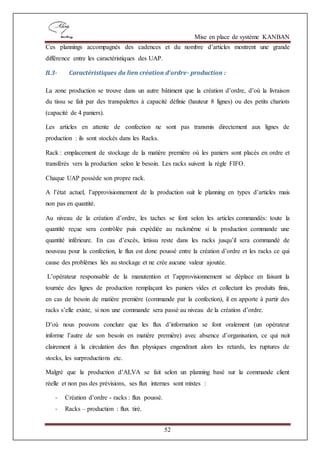 Mise en place de système KANBAN
52
Ces plannings accompagnés des cadences et du nombre d’articles montrent une grande
différence entre les caractéristiques des UAP.
II.3- Caractéristiques du lien création d’ordre- production :
La zone production se trouve dans un autre bâtiment que la création d’ordre, d’où la livraison
du tissu se fait par des transpalettes à capacité définie (hauteur 8 lignes) ou des petits chariots
(capacité de 4 paniers).
Les articles en attente de confection ne sont pas transmis directement aux lignes de
production : ils sont stockés dans les Racks.
Rack : emplacement de stockage de la matière première où les paniers sont placés en ordre et
transférés vers la production selon le besoin. Les racks suivent la règle FIFO.
Chaque UAP possède son propre rack.
A l’état actuel, l’approvisionnement de la production suit le planning en types d’articles mais
non pas en quantité.
Au niveau de la création d’ordre, les taches se font selon les articles commandés: toute la
quantité reçue sera contrôlée puis expédiée au rackmême si la production commande une
quantité inférieure. En cas d’excès, letissu reste dans les racks jusqu’il sera commandé de
nouveau pour la confection, le flux est donc poussé entre la création d’ordre et les racks ce qui
cause des problèmes liés au stockage et ne crée aucune valeur ajoutée.
L’opérateur responsable de la manutention et l’approvisionnement se déplace en faisant la
tournée des lignes de production remplaçant les paniers vides et collectant les produits finis,
en cas de besoin de matière première (commande par la confection), il en apporte à partir des
racks s’elle existe, si non une commande sera passé au niveau de la création d’ordre.
D’où nous pouvons conclure que les flux d’information se font oralement (un opérateur
informe l’autre de son besoin en matière première) avec absence d’organisation, ce qui nuit
clairement à la circulation des flux physiques engendrant alors les retards, les ruptures de
stocks, les surproductions etc.
Malgré que la production d’ALVA se fait selon un planning basé sur la commande client
réelle et non pas des prévisions, ses flux internes sont mixtes :
- Création d’ordre - racks : flux poussé.
- Racks – production : flux tiré.
 