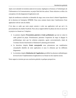 Introduction générale
10
Après avoir atteindre la troisième année de la Licence Appliquée en Sciences et Technologies de
l’Information et la Communication, un projet final doit être achevé. Notre sélection se réfère à la
conception et le développement d’application web.
Après de nombreuses recherches et demandes de stage, nous avons réussi à obtenir l'approbation
de la direction de l'entreprise SPIMOB. Nous nous sommes lancés dans l’amélioration d’une
application web de vente de chabot.
C’est dans ce cadre que notre projet consiste à créer une application web qui sert à la
personnalisation du chatbot Facebook. Pour cela ce rapport définit les phases de mise en œuvre de
ce projet en se basant sur 3 chapitres :
• Le premier chapitre Présentation générale et étude préliminaire qui met en valeur le
cadre général du projet. Premièrement, présenter l’organisme de stage et dégager la
problématique ainsi que les solutions proposées, agents conversationnels, étude de
l’existant, besoins fonctionnels et finalement le planning prévisionnel.
• Le deuxième chapitre Etude conceptuelle nous présenterons une modélisation
conceptuelle détaillée de notre application et nous le clôturons par les différents
diagrammes
• Le troisième chapitre Réalisation de l’application qui définit les plusieurs méthodologies
de travail ainsi l’implémentation d’application en se basant sur des imprime écrans.
Notre rapport se termine par une conclusion générale et quelques perspectives.
 
