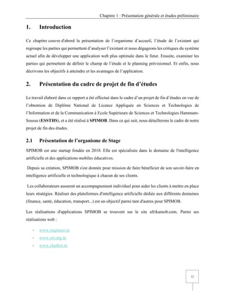 Chapitre 1 : Présentation générale et études préliminaire
12
1. Introduction
Ce chapitre couvre d'abord la présentation de l’organisme d’accueil, l’étude de l’existant qui
regroupe les parties qui permettent d’analyser l’existant et nous dégageons les critiques du système
actuel afin de développer une application web plus optimale dans le futur. Ensuite, examiner les
parties qui permettent de définir le champ de l’étude et le planning prévisionnel. Et enfin, nous
décrivons les objectifs à atteindre et les avantages de l’application.
2. Présentation du cadre de projet de fin d’études
Le travail élaboré dans ce rapport a été effectué dans le cadre d’un projet de fin d’études en vue de
l’obtention de Diplôme National de Licence Appliquée en Sciences et Technologies de
l’Information et de la Communication à Ecole Supérieure de Sciences et Technologies Hammam-
Sousse (ESSTHS), et a été réalisé à SPIMOB. Dans ce qui suit, nous détaillerons le cadre de notre
projet de fin des études.
2.1 Présentation de l’organisme de Stage
SPIMOB est une startup fondée en 2018. Elle est spécialisée dans le domaine de l'intelligence
artificielle et des applications mobiles éducatives.
Depuis sa création, SPIMOB s'est donnée pour mission de faire bénéficier de son savoir-faire en
intelligence artificielle et technologique à chacun de ses clients.
Les collaborateurs assurent un accompagnement individuel pour aider les clients à mettre en place
leurs stratégies. Réaliser des plateformes d'intelligence artificielle dédiée aux différents domaines
(finance, santé, éducation, transport...) est un objectif parmi tant d'autres pour SPIMOB.
Les réalisations d'applications SPIMOB se trouvent sur le site afrikamob.com. Parmi ses
réalisations web :
- www.engineer.tn
- www.oit.org.tn
- www.chatbot.tn
 