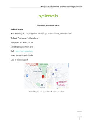 Chapitre 1 : Présentation générale et études préliminaire
13
Figure 1: Logo de l'organisme de stage
Fiche technique
Activité principale : Développement informatique basé sur l’intelligence artificielle
Taille de l’entreprise : 1-10 employés
Téléphone : +216 51 11 91 11
E-mail : contact@spimob.com
Web : https://www.spimob.io/
Type : Entreprise individuelle
Date de création : 2018
Figure 2: Emplacement géographique de l'entreprise Spimob
 