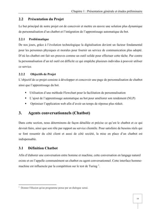 Chapitre 1 : Présentation générale et études préliminaire
14
2.2 Présentation du Projet
Le but principal de notre projet est de concevoir et mettre en œuvre une solution plus dynamique
de personnalisation d’un chatbot et l’intégration de l’apprentissage automatique du bot.
2.2.1 Problématique
De nos jours, grâce à l’évolution technologique la digitalisation devient un facteur fondamental
pour les personnes physiques et morales pour fournir un service de communication plus adopté.
D’où les chatbot ont fait ses preuves comme un outil solide pour effectuer cette tâche. Par contre
la personnalisation d’un tel outil est difficile ce qui empêche plusieurs individus à pouvoir utiliser
ce service.
2.2.2 Objectifs de Projet
L’objectif de ce projet consiste à développer et concevoir une page de personnalisation de chatbot
ainsi que l’apprentissage du bot.
▪ Utilisation d’une méthode Flowchart pour la facilitation de personnalisation
▪ L’ajout de l’apprentissage automatique au bot pour améliorer son rendement (NLP)
▪ Optimiser l’application web afin d’avoir un temps de réponse plus réduit.
3. Agents conversationnels (Chatbot)
Dans cette section, nous déterminons de façon détaillée et précise ce qu’est le chatbot et ce qui
devrait faire, ainsi que son rôle par rapport au service clientèle. Pour satisfaire de besoins réels qui
se font ressentir du côté client et aussi de côté société, la mise en place d’un chatbot est
indispensable.
3.1 Définition Chatbot
Afin d’élaborer une conversation entre homme et machine, cette conversation en langage naturel
existe et on l’appelle communément un chatbot ou agent conversationnel. Cette interface homme-
machine est influencée par la compétition sur le test de Turing 1
.
1
Donner l'illusion qu'un programme pense par un dialogue sensé.
 