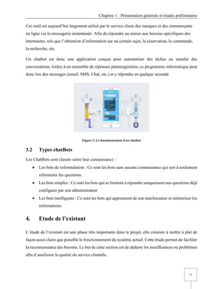 Chapitre 1 : Présentation générale et études préliminaire
15
Cet outil est aujourd’hui largement utilisé par le service client des marques et des commerçants
en ligne via la messagerie instantanée. Afin de répondre au mieux aux besoins spécifiques des
internautes, tels que l’obtention d’information sur un certain sujet, la réservation, la commande,
la recherche, etc.
Un chatbot est donc une application conçue pour automatiser des tâches ou simuler des
conversations. Grâce à un ensemble de réponses préenregistrées, ce programme informatique peut
donc lire des messages (email, SMS, Chat, etc.) et y répondre en quelque seconde
Figure 3: Le fonctionnement d'un chatbot
3.2 Types chatBots
Les ChatBots sont classés selon leur connaissance :
• Les bots de reformulation : Ce sont les bots sans aucune connaissance qui sert à seulement
reformuler les questions.
• Les bots simples : Ce sont les bots qui se limitent à répondre uniquement aux questions déjà
configurer par son administrateur
• Les bots intelligents : Ce sont les bots qui apprennent de son interlocuteur et mémoriser les
informations
4. Etude de l’existant
L’étude de l’existant est une phase très importante dans le projet, elle consiste à mettre à plat de
façon aussi claire que possible le fonctionnement du système actuel. Cette étude permet de faciliter
la reconnaissance des besoins. Le but de cette section est de déduire les insuffisances ou problèmes
afin d’améliorer la qualité du service clientèle.
 