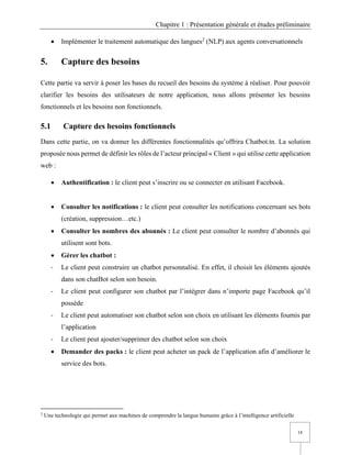 Chapitre 1 : Présentation générale et études préliminaire
18
• Implémenter le traitement automatique des langues2
(NLP) aux agents conversationnels
5. Capture des besoins
Cette partie va servir à poser les bases du recueil des besoins du système à réaliser. Pour pouvoir
clarifier les besoins des utilisateurs de notre application, nous allons présenter les besoins
fonctionnels et les besoins non fonctionnels.
5.1 Capture des besoins fonctionnels
Dans cette partie, on va donner les différentes fonctionnalités qu’offrira Chatbot.tn. La solution
proposée nous permet de définir les rôles de l’acteur principal « Client » qui utilise cette application
web :
• Authentification : le client peut s’inscrire ou se connecter en utilisant Facebook.
• Consulter les notifications : le client peut consulter les notifications concernant ses bots
(création, suppression…etc.)
• Consulter les nombres des abonnés : Le client peut consulter le nombre d’abonnés qui
utilisent sont bots.
• Gérer les chatbot :
- Le client peut construire un chatbot personnalisé. En effet, il choisit les éléments ajoutés
dans son chatBot selon son besoin.
- Le client peut configurer son chatbot par l’intégrer dans n’importe page Facebook qu’il
possède
- Le client peut automatiser son chatbot selon son choix en utilisant les éléments fournis par
l’application
- Le client peut ajouter/supprimer des chatbot selon son choix
• Demander des packs : le client peut acheter un pack de l’application afin d’améliorer le
service des bots.
2
Une technologie qui permet aux machines de comprendre la langue humaine grâce à l’intelligence artificielle
 