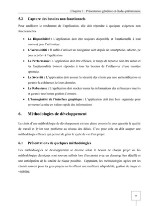 Chapitre 1 : Présentation générale et études préliminaire
19
5.2 Capture des besoins non fonctionnels
Pour améliorer le rendement de l’application, elle doit répondre à quelques exigences non
fonctionnelles
• La Disponibilité : L’application doit être toujours disponible et fonctionnelle à tout
moment pour l’utilisateur.
• L’Accessibilité : Il suffit d’utiliser un navigateur web depuis un smartphone, tablette, pc
pour accéder à l’application
• La Performance : L’application doit être efficace, le temps de réponse doit être réduit et
les fonctionnalités doivent répondre à tous les besoins de l’utilisateur d’une manière
optimale.
• La Sécurité : L’application doit assurer la sécurité des clients par une authentification et
garantir la cohérence de leurs données.
• La Robustesse : L’application doit stocker toutes les informations des utilisateurs inscrits
et garantir une bonne gestion d’erreurs.
• L’homogénéité de l’interface graphique : L’application doit être bien organisée pour
permettre la mise en valeur rapide des informations
6. Méthodologies de développement
Le choix d’une méthodologie de développement est une phase essentielle pour garantir la qualité
de travail et éviter tout problème au niveau des délais. C’est pour cela on doit adapter une
méthodologie efficace qui permet de gérer le cycle de vie d’un projet.
6.1 Présentations de quelques méthodologies
Les méthodologies de développement se diverse selon le besoin de chaque projet ou les
méthodologies classiques sont souvent utilisés lors d’un projet avec un planning bien détaillé et
une anticipation de la totalité de risque possible. Cependant, les méthodologies agiles ont les
choisit souvent pour les gros projets ou ils offrent une meilleure adaptabilité, gestion de risque et
visibilité.
 