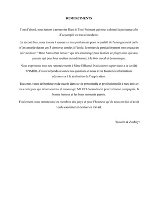 REMERCIMENTS
Tout d’abord, nous tenons à remercier Dieu le Tout-Puissant qui nous a donné la puissance afin
d’accomplir ce travail modeste.
En second lieu, nous tenons à remercier mes professeurs pour la qualité de l'enseignement qu'ils
m'ont assurée durant ces 3 dernières années à l'école. Je remercie particulièrement mon encadrant
universitaire " Mme Samia ben Ismail " qui m'a encouragé pour réaliser ce projet ainsi que nos
parents qui pour leur soutien inconditionnel, à la fois moral et économique.
Nous exprimons tous nos remerciements à Mme ElHamdi Nadia notre superviseur a la société
SPIMOB, d’avoir répondu à toutes nos questions et nous avoir fourni les informations
nécessaires à la réalisation de l’application.
Tous mes vœux de bonheur et de succès dans ta vie personnelle et professionnelle à mes amis et
mes collègues qui m'ont soutenu et encouragé, MERCI énormément pour la bonne compagnie, la
bonne humeur et les bons moments passés.
Finalement, nous remercions les membres des jurys et pour l’honneur qu’ils nous ont fait d’avoir
voulu examiner et évaluer ce travail.
Wassim & Zoubeyr
 