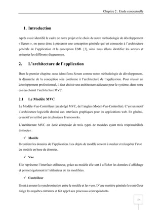 Chapitre 2 : Etude conceptuelle
23
1. Introduction
Après avoir identifié le cadre de notre projet et le choix de notre méthodologie de développement
« Scrum », on passe donc à présenter une conception générale qui est consacrée à l’architecture
générale de l’application et la conception UML [3], ainsi nous allons identifier les acteurs et
présenter les différents diagrammes.
2. L’architecture de l’application
Dans le premier chapitre, nous identifions Scrum comme notre méthodologie de développement,
la démarche de la conception sera conforme à l’architecture de l’application. Pour réussir un
développement professionnel, il faut choisir une architecture adéquate pour le système, dans notre
cas on choisit l’architecture MVC.
2.1 Le Modèle MVC
Le Modèle-Vue-Contrôleur (en abrégé MVC, de l’anglais Model-Vue-Controller). C’est un motif
d’architecture logicielle destiné aux interfaces graphiques pour les applications web. En général,
ce motif est utilisé par de plusieurs Frameworks.
L’architecture MVC est donc composée de trois types de modules ayant trois responsabilités
distinctes :
✓ Modèle
Il contient les données de l’application. Les objets de modèle servent à stocker et récupérer l’état
du modèle en base de données.
✓ Vue
Elle représente l’interface utilisateur, grâce au modèle elle sert à afficher les données d’affichage
et permet également à l’utilisateur de les modifiées.
✓ Contrôleur
Il sert à assurer la synchronisation entre le modèle et les vues. D’une manière générale le contrôleur
dirige les requêtes entrantes et fait appel aux processus correspondants.
 