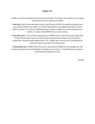 DEDICACE
Je dédie ce travail à mes parents pour tous leurs sacrifices, leur amour, leur tendresse, leur soutien
et leurs prières tout au long de mes études
À ma mère à qui je dois ma réussite et qui a sacrifié pour m'offrir les conditions propices pour
que je puisse réaliser mes études. Tes conseils permanents m’ont appris beaucoup de choses
toutes ces années. Les mots ne suffisent pas pour exprimer combien je suis reconnaissant à tes
efforts. Je voulais te dire MERCI d’avoir été et d’être,
À mon cher père, j’ai un énorme respect pour toi, MERCI d’avoir tout fait pour me garder dans
le droit chemin. Merci aussi d’avoir été, depuis mes premières minutes sur Terre jusqu’à
aujourd’hui, mon plus grand support dans la vie. J'espère que ce travail sera la récompense de
plusieurs années de sacrifice et de dévouement.
À ma grande sœur, MERCI d'être une sœur si merveilleuse, MERCI d'avoir partagé avec moi
tant des moments de joie et de bonheur, ta tendresse est un trésor. À mon binôme de ce projet et
mon binôme de logement à la fois.
Wassim
 