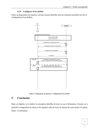 Chapitre 2 : Etude conceptuelle
37
4.3.4 Configurer d’un chatbot
Grâce au diagramme de séquence suivant on peut identifier tous les scénarios possibles lors de la
configuration d’un chatbot.
Figure 17: Diagramme de séquence : Configuration d'un chatbot
5. Conclusion
Dans ce chapitre, on a réalisé la conception détaillée de tous les cas d’utilisations. Ensuite, on a
présenté le diagramme de classe et de séquence afin de tracer le chemin de notre projet à la phase
finale : la réalisation.
 