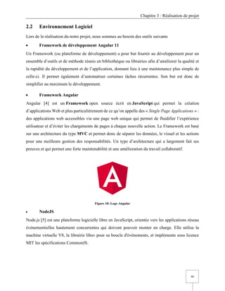 Chapitre 3 : Réalisation de projet
40
2.2 Environnement Logiciel
Lors de la réalisation du notre projet, nous sommes au besoin des outils suivants
• Framework de développement Angular 11
Un Framework (ou plateforme de développement) a pour but fournir au développement peur un
ensemble d’outils et de méthode réunis en bibliothèque ou librairies afin d’améliorer la qualité et
la rapidité du développement et de l’application, donnant lieu à une maintenance plus simple de
celle-ci. Il permet également d’automatiser certaines tâches récurrentes. Son but est donc de
simplifier au maximum le développement.
• Framework Angular
Angular [4] est un Framework open source écrit en JavaScript qui permet la création
d’applications Web et plus particulièrement de ce qu’on appelle des « Single Page Applications » :
des applications web accessibles via une page web unique qui permet de fluidifier l’expérience
utilisateur et d’éviter les chargements de pages à chaque nouvelle action. Le Framework est basé
sur une architecture du type MVC et permet donc de séparer les données, le visuel et les actions
pour une meilleure gestion des responsabilités. Un type d’architecture qui a largement fait ses
preuves et qui permet une forte maintenabilité et une amélioration du travail collaboratif.
Figure 18: Logo Angular
• NodeJS
Node.js [5] est une plateforme logicielle libre en JavaScript, orientée vers les applications réseau
événementielles hautement concurrentes qui doivent pouvoir monter en charge. Elle utilise la
machine virtuelle V8, la librairie libuv pour sa boucle d'évènements, et implémente sous licence
MIT les spécifications CommonJS.
 