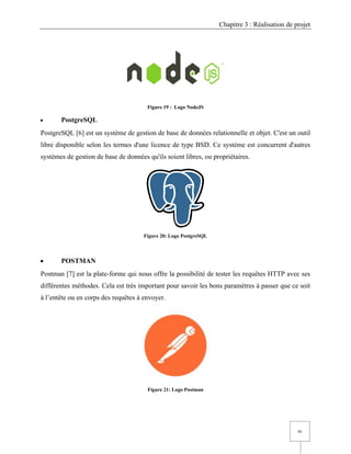 Chapitre 3 : Réalisation de projet
41
Figure 19 : Logo NodeJS
• PostgreSQL
PostgreSQL [6] est un système de gestion de base de données relationnelle et objet. C'est un outil
libre disponible selon les termes d'une licence de type BSD. Ce système est concurrent d'autres
systèmes de gestion de base de données qu'ils soient libres, ou propriétaires.
Figure 20: Logo PostgreSQL
• POSTMAN
Postman [7] est la plate-forme qui nous offre la possibilité de tester les requêtes HTTP avec ses
différentes méthodes. Cela est très important pour savoir les bons paramètres à passer que ce soit
à l’entête ou en corps des requêtes à envoyer.
Figure 21: Logo Postman
 