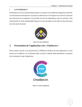 Chapitre 3 : Réalisation de projet
42
• GANTTPROJECT
GanttProject [7] est un outil permettant de gérer vos projets sur le modèle des diagrammes de Gantt.
Cet outil permet de décomposer vos projets en arborescence et d’assigner des ressources à chacune
des taches prévues au planning. Il est possible de créer des dépendances entre les activités. Cette
fonctionnalité se révèle indispensable lorsque le travail accompli sur une tache est nécessaire pour
une autre partie du projet.
Figure 22: Logo GanttProject
3. Présentation de l’application web « Chatbot.tn »
Dans la partie suivante, nous présenterons les différentes interfaces de notre application en nous
basant sur les différents cas d’utilisation déjà vus dans le chapitre étude préliminaire, en premier
lieu on présente le logo d’application.
Figure 23: Logo de l'application
 