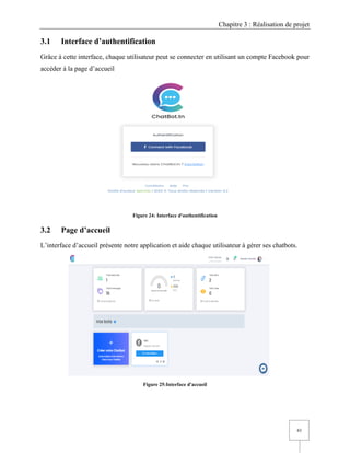 Chapitre 3 : Réalisation de projet
43
3.1 Interface d’authentification
Grâce à cette interface, chaque utilisateur peut se connecter en utilisant un compte Facebook pour
accéder à la page d’accueil
Figure 24: Interface d'authentification
3.2 Page d’accueil
L’interface d’accueil présente notre application et aide chaque utilisateur à gérer ses chatbots.
Figure 25:Interface d'accueil
 