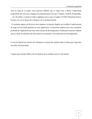 Conclusion générale
49
Tout au long de ce projet, nous pouvons affirmer que ce stage nous a donné l’opportunité
d’apprendre des nouveaux langages de programmation tels que l’Angular, NodeJS, PostgreSQL,
…etc. De même, ce projet m’aider à appliquer tout ce que j’ai appris à l’ESST Hammam-Sousse.
En plus, on a eu la chance de s’intégrer à la vie professionnelle.
Ce modeste rapport est divisé en trois chapitres, le premier chapitre sert à définir l’établissement
de stage et d’une étude générale sur notre application. Le deuxième chapitre sert à une conception
profonde de l’application qui trace notre chemin de développement. Finalement le dernier chapitre
met en valeur la réalisation de notre projet ou il présente l’environnement de développement.
Ce travail répond aux besoins de l’entreprise et il peut être amélioré dans la future par l’ajout des
nouvelles fonctionnalités.
J’espère que le projet établi a été à la hauteur de la confiance qui m’a été donnée.
 