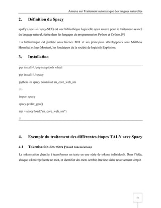 Annexe sur Traitement automatique des langues naturelles
52
2. Définition du Spacy
spaCy (/speɪˈsiː/ spay-SEE) est une bibliothèque logicielle open source pour le traitement avancé
du langage naturel, écrite dans les langages de programmation Python et Cython.[9]
La bibliothèque est publiée sous licence MIT et ses principaux développeurs sont Matthew
Honnibal et Ines Montani, les fondateurs de la société de logiciels Explosion.
3. Installation
pip install -U pip setuptools wheel
pip install -U spacy
python -m spacy download en_core_web_sm
// i
import spacy
spacy.prefer_gpu()
nlp = spacy.load("en_core_web_sm")
//
4. Exemple du traitement des différentes étapes TALN avec Spacy
4.1 Tokenisation des mots (Word tokenization)
La tokenisation cherche à transformer un texte en une série de tokens individuels. Dans l’idée,
chaque token représente un mot, et identifier des mots semble être une tâche relativement simple
 