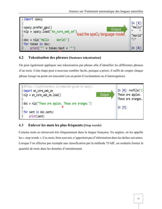 Annexe sur Traitement automatique des langues naturelles
53
4.2 Tokenisation des phrases (Sentence tokenization)
On peut également appliquer une tokenisation par phrase afin d’identifier les différentes phrases
d’un texte. Cette étape peut à nouveau sembler facile, puisque a priori, il suffit de couper chaque
phrase lorsqu’un point est rencontré (ou un point d’exclamation ou d’interrogation).
4.3 Enlever les mots les plus fréquents (Stop words)
Certains mots se retrouvent très fréquemment dans la langue française. En anglais, on les appelle
les « stop words ». Ces mots, bien souvent, n’apportent pas d’information dans les tâches suivantes.
Lorsque l’on effectue par exemple une classification par la méthode Tf-IdF, on souhaite limiter la
quantité de mots dans les données d’entraînement.
 