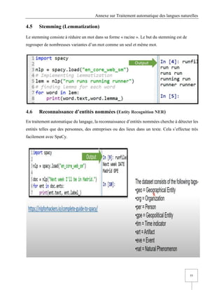 Annexe sur Traitement automatique des langues naturelles
55
4.5 Stemming (Lemmatization)
Le stemming consiste à réduire un mot dans sa forme « racine ». Le but du stemming est de
regrouper de nombreuses variantes d’un mot comme un seul et même mot.
4.6 Reconnaissance d’entités nommées (Entity Recognition NER)
En traitement automatique du langage, la reconnaissance d’entités nommées cherche à détecter les
entités telles que des personnes, des entreprises ou des lieux dans un texte. Cela s’effectue très
facilement avec SpaCy.
 