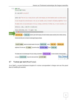 Annexe sur Traitement automatique des langues naturelles
56
4.7 Vecteur par mot (Word Vector)
Avec SpaCy, on peut facilement récupérer le vecteur correspondant à chaque mot une fois passé
dans le modèle pré-entraîné
 
