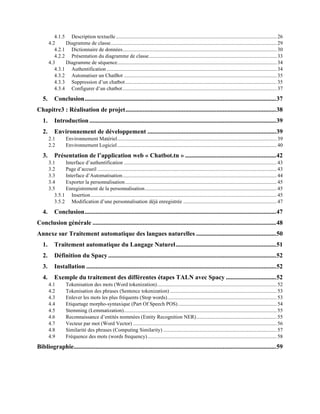 4.1.5 Description textuelle.......................................................................................................................... 26
4.2 Diagramme de classe.............................................................................................................................. 29
4.2.1 Dictionnaire de données..................................................................................................................... 30
4.2.2 Présentation du diagramme de classe.................................................................................................33
4.3 Diagramme de séquence......................................................................................................................... 34
4.3.1 Authentification .................................................................................................................................34
4.3.2 Automatiser un ChatBot ....................................................................................................................35
4.3.3 Suppression d’un chatbot...................................................................................................................35
4.3.4 Configurer d’un chatbot..................................................................................................................... 37
5. Conclusion..........................................................................................................................37
Chapitre3 : Réalisation de projet................................................................................................38
1. Introduction .......................................................................................................................39
2. Environnement de développement ..................................................................................39
2.1 Environnement Matériel......................................................................................................................... 39
2.2 Environnement Logiciel......................................................................................................................... 40
3. Présentation de l’application web « Chatbot.tn » ..........................................................42
3.1 Interface d’authentification ....................................................................................................................43
3.2 Page d’accueil ........................................................................................................................................43
3.3 Interface d’Automatisation..................................................................................................................... 44
3.4 Exporter la personnalisation...................................................................................................................45
3.5 Enregistrement de la personnalisation....................................................................................................45
3.5.1 Insertion .............................................................................................................................................45
3.5.2 Modification d’une personnalisation déjà enregistrée .......................................................................47
4. Conclusion..........................................................................................................................47
Conclusion générale .....................................................................................................................48
Annexe sur Traitement automatique des langues naturelles ...................................................50
1. Traitement automatique du Langage Naturel................................................................51
2. Définition du Spacy ...........................................................................................................52
3. Installation .........................................................................................................................52
4. Exemple du traitement des différentes étapes TALN avec Spacy ................................52
4.1 Tokenisation des mots (Word tokenization)........................................................................................... 52
4.2 Tokenisation des phrases (Sentence tokenization) .................................................................................53
4.3 Enlever les mots les plus fréquents (Stop words)...................................................................................53
4.4 Etiquetage morpho-syntaxique (Part Of Speech POS)...........................................................................54
4.5 Stemming (Lemmatization)....................................................................................................................55
4.6 Reconnaissance d’entités nommées (Entity Recognition NER)............................................................. 55
4.7 Vecteur par mot (Word Vector) .............................................................................................................56
4.8 Similarité des phrases (Computing Similarity) ...................................................................................... 57
4.9 Fréquence des mots (words frequency)..................................................................................................58
Bibliographie.................................................................................................................................59
 
