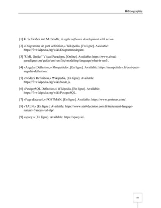 Bibliographie
60
[1] K. Schwaber and M. Beedle, in agile software development with scrum.
[2] «Diagramme de gant definition,» Wikipedia, [En ligne]. Available:
https://fr.wikipedia.org/wiki/Diagrammedegant.
[3] "UML Guide," Visual Paradigm, [Online]. Available: https://www.visual-
paradigm.com/guide/uml-unified-modeling-language/what-is-uml/.
[4] «Angular Definition,» Monpetitdev, [En ligne]. Available: https://monpetitdev.fr/cest-quoi-
angular-definition/.
[5] «NodeJS Definition,» Wikipedia, [En ligne]. Available:
https://fr.wikipedia.org/wiki/Node.js.
[6] «PostgreSQL Definition,» Wikipedia, [En ligne]. Available:
https://fr.wikipedia.org/wiki/PostgreSQL.
[7] «Page d'accueil,» POSTMAN, [En ligne]. Available: https://www.postman.com/.
[8] «TALN,» [En ligne]. Available: https://www.stat4decision.com/fr/traitement-langage-
naturel-francais-tal-nlp/.
[9] «spacy,» [En ligne]. Available: https://spacy.io/.
 