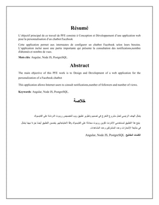 Résumé
L’objectif principal de ce travail de PFE consiste à Conception et Développement d’une application web
pour la personnalisation d’un chatbot Facebook
Cette application permet aux internautes de configurer un chatbot Facebook selon leurs besoins.
L’application inclut aussi une partie importante qui présente la consultation des notifications,nombre
d'abonnés et nombre de vues.
Mots clés: Angular, Node JS, PostgreSQL.
Abstract
The main objective of this PFE work is to Design and Development of a web application for the
personalization of a Facebook chatbot
This application allows Internet users to consult notifications,number of followers and number of views.
Keywords: Angular, Node JS, PostgreSQL.
‫خالص‬
‫ة‬
‫لعمل‬ ‫الرئيسي‬ ‫الهدف‬ ‫يتمثل‬
‫التخرج‬ ‫مشروع‬
‫على‬ ‫الدردشة‬ ‫روبوت‬ ‫لتخصيص‬ ‫ويب‬ ‫تطبيق‬ ‫وتطوير‬ ‫تصميم‬ ‫في‬
‫الفايسبوك‬
‫على‬ ‫محادثة‬ ‫روبوت‬ ‫تكوين‬ ‫اإلنترنت‬ ‫لمستخدمي‬ ‫التطبيق‬ ‫هذا‬ ‫يتيح‬
‫الفايسبوك‬
‫ا‬ً‫م‬‫مه‬ ‫ا‬ً‫ء‬‫جز‬ ‫ًا‬‫ض‬‫أي‬ ‫التطبيق‬ ‫يتضمن‬ .‫الحتياجاتهم‬ ‫ا‬ً‫ق‬‫وف‬
‫يتمثل‬
‫متابعة‬ ‫في‬
‫اإلشعارات‬
‫وعدد‬
.‫المشاهدات‬ ‫وعدد‬ ‫المشتركين‬
‫المفاتيح‬ ‫الكلمات‬
:
Angular, Node JS, PostgreSQL
 
