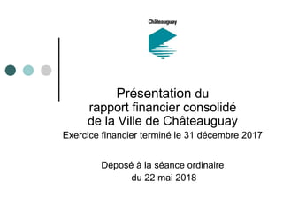 Présentation du
rapport financier consolidé
de la Ville de Châteauguay
Exercice financier terminé le 31 décembre 2017
Déposé à la séance ordinaire
du 22 mai 2018
 