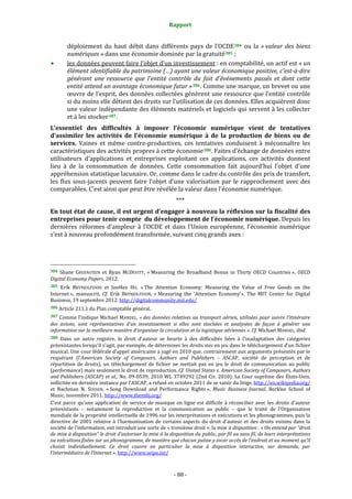 Rapport 
                                                                    

           déploiement  du  haut  débit  dans  différents  pays  de  l’OCDE 384   ou  la  « valeur  des  biens 
           numériques » dans une économie dominée par la gratuité 385  ; 
           les données peuvent faire l’objet d’un investissement : en comptabilité, un actif est « un 
           élément identifiable du patrimoine (…) ayant une valeur économique positive, c'est­à­dire 
           générant  une  ressource  que  l'entité  contrôle  du  fait  d'événements  passés  et  dont  cette 
           entité attend un avantage économique futur » 386 . Comme une marque, un brevet ou une 
           œuvre de l’esprit, des données collectées génèrent une ressource que l’entité contrôle 
           si du moins elle détient des droits sur l’utilisation de ces données. Elles acquièrent donc 
           une valeur indépendante des éléments matériels et logiciels qui servent à les collecter 
           et à les stocker 387 . 
L’essentiel  des  difficultés  à  imposer  l’économie  numérique  vient  de  tentatives 
d’assimiler  les  activités  de  l’économie  numérique  à  de  la  production  de  biens  ou  de 
services.  Vaines  et  même  contre‐productives,  ces  tentatives  conduisent  à  méconnaître  les 
caractéristiques des activités propres à cette économie 388 . Faites d’échange de données entre 
utilisateurs  d’applications  et  entreprises  exploitant  ces  applications,  ces  activités  donnent 
lieu  à  de  la  consommation  de  données.  Cette  consommation  fait  aujourd’hui  l’objet  d’une 
appréhension statistique lacunaire. Or, comme dans le cadre du contrôle des prix de transfert, 
les  flux  sous‐jacents  peuvent  faire  l’objet  d’une  valorisation  par  le  rapprochement  avec  des 
comparables. C’est ainsi que peut être révélée la valeur dans l’économie numérique. 
                                                                  *** 
En tout état de cause, il est urgent d’engager à nouveau la réflexion sur la fiscalité des 
entreprises pour tenir compte  du développement de l’économie numérique. Depuis les 
dernières  réformes  d’ampleur  à  l’OCDE  et  dans  l’Union  européenne,  l’économie  numérique 
s’est à nouveau profondément transformée, suivant cinq grands axes : 



                                                             
384  Shane  GREENSTEIN  et  Ryan  MCDEVITT,  « Measuring  the  Broadband  Bonus  in  Thirty  OECD  Countries »,  OECD 
Digital Economy Papers, 2012.  
385 Erik  BRYNJOLFSSON  et  JooHee  HO,  « The  Attention  Economy:  Measuring  the  Value  of  Free  Goods  on  the 
Internet »,  manuscrit.  Cf.  Erik  BRYNJOLFSSON,  « Measuring  the  'Attention  Economy'»,  The  MIT  Center  for  Digital 
Business, 19 septembre 2012. http://digitalcommunity.mit.edu/ 
386 Article 211.1 du Plan comptable général. 

387 Comme l’indique Michael MANDEL,  « des données relatives au transport aérien,  utilisées pour suivre l’itinéraire 
des  avions,  sont  représentatives  d’un  investissement  si  elles  sont  stockées  et  analysées  de  façon  à  générer  une 
information sur la meilleure manière d’organiser la circulation et la logistique aériennes ». Cf. Michael MANDEL, ibid. 
388  Dans  un  autre  registre,  le  droit  d’auteur  se  heurte  à  des  difficultés  liées  à  l’inadaptation  des  catégories 
préexistantes lorsqu’il s’agit, par exemple, de déterminer les droits mis en jeu dans le téléchargement d’un fichier 
musical. Une cour fédérale d’appel américaine a jugé en 2010 que, contrairement aux arguments présentés par le 
requérant  (l’American  Society  of  Composers,  Authors  and  Publishers  –  ASCAP,  société  de  perception  et  de 
répartition  de  droits),  un  téléchargement  de  fichier  ne  mettait  pas  en  jeu  le  droit  de  communication  au  public 
(performance) mais seulement le droit de reproduction. Cf. United States v. American Society of Composers, Authors 
and Publishers (ASCAP) et al., No. 09‐0539, 2010 WL 3749292 (2nd Cir. 2010). La Cour suprême des États‐Unis, 
sollicitée en dernière instance par l’ASCAP, a refusé en octobre 2011 de se saisir du litige. http://en.wikipedia.org/ 
et  Nachman  N.  SUSSON,  « Song  Download  and  Performance  Rights »,  Music  Business  Journal,  Berklee  School  of 
Music, novembre 2011. http://www.thembj.org/  
C’est  parce  qu’une  application  de  service  de  musique  en  ligne  est  difficile  à  réconcilier  avec  les  droits  d’auteur 
préexistants  –  notamment  la  reproduction  et  la  communication  au  public  –  que  le  traité  de  l’Organisation 
mondiale de la propriété intellectuelle de 1996 sur les interprétations et exécutions et les phonogrammes, puis la 
directive  de  2001  relative  à  l'harmonisation  de  certains  aspects  du  droit  d'auteur  et  des  droits  voisins  dans  la 
société de l'information, ont introduit une sorte de « troisième droit », la mise à disposition : « On entend par “droit 
de mise à disposition” le droit d’autoriser la mise à la disposition du public, par fil ou sans fil, de leurs interprétations 
ou exécutions fixées sur un phonogramme, de manière que chacun puisse y avoir accès de l’endroit et au moment qu’il 
choisit  individuellement.  Ce  droit  couvre  en  particulier  la  mise  à  disposition  interactive,  sur  demande,  par 
l’intermédiaire de l’Internet ». http://www.wipo.int/  



                                                                 ‐ 88 ‐ 
 