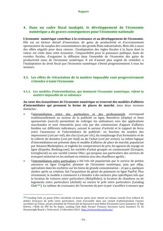 Rapport 
                                                                    



4. Dans  un  cadre  fiscal  inadapté,  le  développement  de  l’économie 
   numérique a de graves conséquences pour l’économie nationale 
L’économie  numérique contribue à la croissance et au développement de l’économie. 
Elle  est  un  facteur  décisif  d’innovation,  de  gains  de  productivité  et  d’accroissement 
spectaculaire du surplus des consommateurs des grands États industrialisés. Mais elle a aussi 
des  effets  négatifs  pour  deux  raisons :  l’inadaptation  des  règles  fiscales  à  la  façon  dont  la 
valeur  est  créée  dans  cette  économie ;  l’impossibilité  pour  la  puissance  publique,  faute  de 
recettes  fiscales,  d’organiser  la  diffusion  dans  l’ensemble  de  l’économie  des  gains  de 
productivité  issus  de  l’économie  numérique.  Il  est  d’autant  plus  urgent  de  remédier  à 
l’inadaptation  du  droit  fiscal  que  l’économie  numérique  s’étend  progressivement  à  tous  les 
secteurs. 


4.1. Les  effets  de  rétractation  de  la  matière  imposable  vont  progressivement 
     s’étendre à toute l’économie 


4.1.1. Les  modèles  d’intermédiation,  qui  dominent  l’économie  numérique,  vident  la 
       matière imposable de sa substance 

Au cœur des écosystèmes de l’économie numérique se trouvent des modèles d’affaires 
d’intermédiaire  qui  prennent  la  forme  de  places  de  marché,  dans  deux  versions 
distinctes : 
           l'intermédiation  entre  des  particuliers  et  des  professionnels  correspond 
           traditionnellement  au  secteur  de  la  publicité  en  ligne.  Bannières  (display)  et  liens 
           sponsorisés  (search)  permettent  de  rediriger  les  utilisateurs  vers  des  applications 
           marchandes  et  sont  rémunérés  pour  cela  par  des  commissions  d’apport  d’affaires 
           fondées  sur  différents  indicateurs,  suivant  le  secteur  d’activité  et  le  rapport  de  force 
           entre  l’annonceur  et  l’intermédiaire  de  publicité :  en  fonction  du  nombre  des 
           impressions (cost per mil), des clics (cost per clic), du remplissage d’un formulaire et de 
           la collecte de données (cost per lead) ou de l’achat (cost per action). La même logique 
           d’intermédiation est présente dans le modèle d’affaires de place de marché, popularisé 
           par Amazon Marketplace, et englobe les comparateurs de prix, les agences de voyage en 
           ligne  (Expedia,  Booking.com),  les  sociétés  d’achat  groupés  en  communauté  (Groupon, 
           LivingSocial) ou une société comme Uber, qui propose aux particuliers des services de 
           transport motorisé en les mettant en relation avec des chauffeurs agréés ; 
           l’intermédiation  entre  particuliers  a  été  très  tôt  popularisée  par  le  service  de  petites 
           annonces  en  ligne  Craigslist,  pionnier  de  l’économie  numérique,  puis  par  eBay, 
           spécialisée dans les enchères sur les biens de grande consommation – et qui a, quelques 
           années après sa création, fait l’acquisition du géant du paiement en ligne PayPal. Plus 
           récemment, le modèle a commencé à s’étendre à des secteurs plus spécifiques tels que 
           la  location  de  voitures  entre  particuliers  (RelayRides),  la  location  de  chambres  ou  de 
           logements  entre  particuliers  (Airbnb)  ou  encore  le  prêt  entre  particuliers  (Lending 
           Club 394 ). Le rythme de croissance de l’économie du pair­à­pair s’accélère à mesure que 

                                                             
394  Lending  Club,  en  passe  d’être  introduite  en  bourse  après  avoir  atteint  un  volume  cumulé  d’un  milliard  de 
dollars  d’encours  de  prêts  entre  particuliers,  vient  d’accueillir  dans  son  conseil  d’administration  l’ancien 
secrétaire au Trésor, ancien président de l’Université de Harvard et prix Nobel d’économie Larry Summers. Cf. Rip 
EMPSON,  « With  An  IPO  On  Its  Radar,  Lending  Club  Adds  Former  Treasury  Secretary  Larry  Summers  To  Its 
Heavyweight Board », Techcrunch, 13 décembre 2012.  http://www.techcrunch.com/  



                                                                 ‐ 91 ‐ 
 