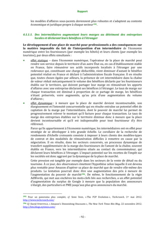 Rapport 
                                                                    

           les modèles d’affaires sous‐jacents deviennent plus robustes et s’adaptent au contexte 
           économique et juridique propre à chaque secteur 395 . 


4.1.1.1. Des  intermédiaires  augmentant  leurs  marges  au  détriment  des  entreprises 
         locales et déclarant leurs bénéfices à l’étranger 

Le développement d’une place de marché pour professionnels a des conséquences sur 
la  matière  imposable  du  fait  de  l’interposition  d’un  intermédiaire  de  l’économie 
numérique  entre  les  fournisseurs  (par  exemple  les  hôtels)  et  leurs  clients  (par  exemple  les 
touristes), par deux effets simultanés : 
           effet  statique  –  dans  l’économie  numérique,  l’opérateur  de  la  place  de  marché  peut 
           rendre son service depuis le territoire d’un autre État ou, en cas d’établissement stable 
           en  France,  faire  rémunérer  ses  actifs  incorporels  localisés  à  l’étranger  par  une 
           redevance  qui,  constituant  une  charge  déductible,  vient  diminuer  d’autant  le  bénéfice 
           potentiel  réalisé  en  France  et  déclaré  à  l’administration  fiscale  française.  Il  en  résulte 
           que, toutes choses égales par ailleurs, la présence de cet intermédiaire dans la chaîne 
           de valeur réduit mécaniquement le volume des bénéfices déclarés par les fournisseurs 
           établis  sur  le  territoire,  qui  doivent  partager  leur  marge  en  rémunérant  les  apports 
           d’affaires avec une entreprise déclarant ses bénéfices à l’étranger. Le taux de marge sur 
           chaque  transaction  est  diminué  à  proportion  de  ce  partage  de  marge,  les  bénéfices 
           n’étant  préservés,  voire  augmentés,  qu’au  prix  d’une  augmentation  du  volume 
           d’affaires ; 
           effet  dynamique :  à  mesure  que  la  place  de  marché  devient  incontournable,  son 
           élargissement et l’intensité concurrentielle qui en résulte entraîne un potentiel effet de 
           captation  de  la  marge  par  l’intermédiaire,  dont  le  pouvoir  de  marché  lui  permet  de 
           progressivement  relever  le  montant  qu’il  facture  pour  chaque  transaction.  Le  taux  de 
           marge  des  entreprises  établies  sur  le  territoire  diminue  donc  à  mesure  que  la  place 
           devient  incontournable  et  qu’il  est  indispensable  pour  tout  fournisseur  d’y  être 
           référencé. 
           Parce qu’ils appartiennent à l’économie numérique, les intermédiaires ont en effet pour 
           stratégie  de  se  développer  à  très  grande  échelle.  Le  corollaire  de  la  recherche  de 
           rendements  d’échelle  croissants  consiste  à  imposer  à  leurs  clients  des  modèles‐types 
           de  contrat  et  des  modalités  de  rémunération  difficiles  à  remettre  en  cause  par  la 
           négociation.  Il  en  résulte,  dans  les  secteurs  concernés,  un  processus  dynamique  de 
           transfert supplémentaire de la marge des fournisseurs de l’amont de la chaîne, souvent 
           établis  en  France,  vers  les  intermédiaires  situés  au  contact  du  consommateur,  qui 
           déclarent leurs bénéfices à  l’étranger. L’impact potentiel sur les recettes de l’impôt sur 
           les sociétés est donc aggravé par la dynamique de la place de marché. 
           Cette  pression  est  tangible  par  exemple  dans  les  secteurs  de  la  vente  de  détail  ou  du 
           tourisme. À ce jour, des observateurs émettent l’hypothèse selon laquelle il est devenu 
           plus rentable pour Amazon d’opérer sa place de marché que de vendre elle‐même des 
           produits.  La  tentation  pourrait  donc  être  une  augmentation  des  prix  à  mesure  de 
           l’augmentation  du  pouvoir  de  marché 396 .  De  même,  le  fonctionnement  de  la  régie 
           AdWords, qui met aux enchères les mots‐clefs liés aux recherches, a un effet potentiel 
           d’augmentation  du  surplus  de  Google  à  mesure  que  la  population  des  annonceurs 
           s’élargit, des particuliers et PME jusqu’aux plus gros annonceurs du marché. 

                                                             
395  Pour  un  panorama  plus  complet,  cf.  Semi  SHAH,  « The  P2P  Evolution »,  Techcrunch,  1er  mai  2012. 
http://www.techcrunch.com/  
396 Cf. David STREITFELD, « Amazon’s Diminishing Discounts », The New York Times Bits Blog. 22 novembre 2012. 
http://bits.blogs.nytimes.com/  



                                                                 ‐ 92 ‐ 
 