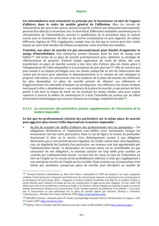 Rapport 
                                                                    

Les intermédiaires sont rémunérés en principe par le fournisseur au titre de l’apport 
d’affaires,  dans  le  cadre  du  modèle  général  de  l’affiliation.  Mais  les  circuits  de 
rémunération des uns et des autres, surtout lorsqu’ils revêtent une dimension internationale, 
peuvent être délicats à réconcilier avec le droit fiscal. Différentes modalités coexistent pour la 
rémunération  de  l’intermédiaire,  suivant  la  qualification  de  la  prestation  dans  le  contrat 
conclu  avec  le  fournisseur  du  bien  ou  du  service  (commission  ou  prix  négocié).  De  même, 
différents  régimes  de  TVA  s’appliquent,  compte  tenu  du  fait  que  le  service  peut  être  rendu 
depuis un autre Etat membre de l’Union européenne, voire d’un Etat non membre. 
Toutefois,  une  place  de  marché  n’a  pas  nécessairement  pour  finalité  d’augmenter  la 
marge  d’intermédiaire.  Une  entreprise  comme  Amazon,  dont  les  taux  de  marge  sont 
faibles 397 ,  fait  levier  de  sa  place  de  marché  prioritairement  pour  optimiser  sa  stratégie  de 
référencement  de  produits.  D’abord  simple  application  de  vente  de  détail,  elle  s’est 
transformée  en  place  de  marché  ouverte  à  des  tiers  afin  d’attirer  plus  de  clients  grâce  à 
l’élargissement de l’offre disponible et à la promesse de prix plus bas 398 . Elle ne renonce pas 
pour autant à sa relation privilégiée avec ses clients, puisqu’elle se sert de l’observation des 
ventes  par  les  tiers  pour  optimiser  le  dimensionnement  et  le  contenu  de  son  catalogue  et 
proposer elle‐même, en concurrence avec les vendeurs de la place de marché, les références 
les  plus  demandées.  La  place  de  marché  permet  de  détecter  ces  références  et 
d’approvisionner les entrepôts d’Amazon en conséquence. Les références les moins vendues 
sont quant à elles « abandonnées » aux vendeurs de la place de marché, ce qui permet de faire 
porter  à  des  tiers  le  risque  de  stock  sur  les  produits  les  moins  vendus,  sans  pour  autant 
renoncer  à  exercer  le  métier  de  commerçant  et  à  tirer  l’ensemble  du  secteur  par  un  effort 
d’innovation technologique qui est pour Amazon un avantage compétitif durable 399 . 


4.1.1.2. La  concurrence  des  particuliers,  facteur  supplémentaire  de  rétractation  de  la 
         matière imposable 

Le  fait  que  les  professionnels  côtoient  des  particuliers  sur  la  même  place  de  marché 
peut aggraver plus encore l’effet dépressif sur la matière imposable : 
           du  fait  du  transfert  de  chiffre  d’affaires  des  professionnels  vers  les  particuliers  –  les 
           obligations  déclaratives  et  l’imposition  sont  faibles  voire  inexistantes  lorsque  les 
           transactions ont lieu entre particuliers. Dans ce cas de figure, le revenu du particulier 
           fournissant  le  bien  ou  le  service  n’est  théoriquement  soumis  à  une  obligation 
           déclarative que si son activité devient régulière. En réalité, même dans cette hypothèse, 
           rare, de régularité de l’activité d’un particulier, ses revenus sont mal appréhendés par 
           l’administration  fiscale :  la  déclaration  est  souvent  omise  car  le  contribuable  n’a  pas 
           conscience  de  son  obligation ;  le  montant  unitaire  est  trop  faible  pour  justifier  un 
           contrôle  par  l’administration  fiscale ;  en  tout  état  de  cause,  le  taux  de  l’imposition  au 
           titre de l’impôt sur le revenu serait probablement inférieur à celui qui s’appliquerait à 
           une entreprise au titre de l’impôt sur les sociétés. Dans certains cas, la transaction n’est 
           même  pas  monétaire,  puisqu’une  place  de  marché  peut  introduire  un  modèle  de 
                                                             
397  Thomas  FRIEDMAN,  éditorialiste  au  New  York  Times  a  interpellé  en  1999  ses  lecteurs  à  ce  sujet,  imaginant 
combien il était facile pour n’importe quel Américain de concurrencer Amazon en devenant aussi commerçant et 
en pratiquant des prix moins chers : « imaginez un instant combien d’individus sont déjà là, et combien d’autres y 
seront  bientôt,  pour  anéantir  la  marge  de  tous  les  commerçants  en  ligne  qu’on  peut  imaginer.  Ca  leur  coûte  150 
dollars par mois et ils considèrent ça comme un hobby ». En d’autres termes, Amazon ne marchera jamais car tout le 
monde peut devenir Amazon et la concurrencer. D’une certaine manière, la prédiction s’est réalisée – à ceci près 
que  la  concurrence  se  joue  désormais  sur  la  place  de  marché  opérée  par  Amazon.  Thomas  L.  FRIEDMAN, 
« Amazon.you », The New York Times, 26 février 1999. http://www.nytimes.com/  
398 Meridith LEVINSON, « Amazon.com's IT Leader Leaving Huge Customer Service Infrastructure as Legacy », CIO, 
17 octobre 2007. http://www.cio.com/   
399 Jeffrey P. BEZOS, Founder and CEO, Amazon.com, Inc., Letter to Shareholders, 2010. http://www.sec.gov/ 




                                                                 ‐ 93 ‐ 
 