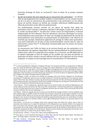 Rapport 
                                                                  

        bartering  (échange  de  biens  ou  services) 400   voire  se  doter  de  sa  propre  monnaie 
        virtuelle ; 
        du  fait  de  la  baisse  des  prix  imposée  par  la  concurrence  des  particuliers  –  un  dernier 
        effet du développement des modèles d’affaires d’intermédiaire sur les recettes fiscales 
        est  lié  à  la  mise  en  concurrence  des  professionnels  et  des  particuliers  sur  les  mêmes 
        places  de  marché.  Amazon  ou  Airbnb,  par  exemple,  référencent  indifféremment  des 
        offres de particuliers et des offres de professionnels. 
        Les  professionnels  arrivent  souvent  sur  ces  places  de  marché  bien  après  les 
        particuliers, dont l’activité a justement contribué à développer la place de marché et à 
        la  rendre  incontournable 401 .  Au‐delà  d’un  certain  niveau  de  fréquentation,  il  devient 
        indispensable d’y être référencé. Pour les opérateurs concernés, développer un service 
        d’intermédiation entre particuliers est donc une stratégie de pénétration du marché de 
        l’intermédiation  entre  particuliers  et  professionnels.  Ce  phénomène  a  été  observé  sur 
        YouTube par exemple, initialement application de partage de vidéos entre particuliers, 
        mais  dont  l’utilisation  est  de  plus  en  plus  professionnalisée,  inscrite  dans  le  cadre  de 
        partenariats comme Vevo 402  et désormais incontournable pour les acteurs du secteur 
        audiovisuel 403 . 
        La  concurrence  avec  l’offre  de  biens  ou  de  services  fournis  par  des  particuliers  et  la 
        diversification  des  gammes  disponibles  forcent  tendanciellement  les  professionnels  à 
        réduire leurs coûts et à comprimer leurs marges. Il y a, là encore, un effet dépressif sur 
        la  matière  imposable  au  titre  de  l’impôt  sur  les  sociétés.  Sur  une  place  de  marché,  un 
        particulier est prêt à vendre à un prix inférieur dès lors qu’il s’agit pour lui d’un revenu 
        d’appoint. Le surplus est alors partagé entre le consommateur et l’intermédiaire. 


                                                             
400   Le bartering publicitaire désignait à l’origine le fait pour une marque de produire un programme de diffusion 
pour une chaîne de télévision (américaine) en échange d’un espace publicitaire. Ce type de programme a donné 
naissance au terme de « soap opera », qui est donc à l’origine un programme fourni par un fabricant de lessive. La 
notion de bartering ou barter s’est depuis élargie et désigne plus généralement un processus d’échange d’espace 
publicitaire contre des biens ou services fournis par l’annonceur. Le terme de barter est également parfois utilisé 
pour désigner des simples échanges d’espaces publicitaires. 
401  Le  dialogue  ci‐après  est  extrait  d’un  échange  de  messages  entre  Paul  GRAHAM,  dirigeant  de  l’accélérateur 
d’entreprises Y Combinator (dont est issue la société Airbnb), et Fred WILSON, gestionnaire d’un fonds de capital‐
risque à New York. Pour illustrer la teneur des discussions que peuvent avoir des investisseurs préalablement à 
leur investissement dans une entreprise, Paul GRAHAM a publié cet échange sur son blog avec l’autorisation de Fred 
WILSON et des fondateurs d’Airbnb (traduction par la mission). 
« Paul Graham – T’ont­ils expliqué leur objectif de long terme de devenir la place de marché de l’hébergement, tout 
comme eBay est la place de marché des biens de grande consommation ? Cela pourrait représenter un gigantesque 
marché. Les hôtels aujourd’hui sont comme les compagnies aériennes dans les années 1970, avant qu’elles découvrent 
comment maximiser leur taux de remplissage. (…) 
Fred Wilson – Airbnb me rappelle Etsy dans la mesure où ils facilitent les échanges de biens et services tangibles entre 
deux individus, dans un modèle de place de marché. Donc je pense qu’ils peuvent croître jusqu’à englober le marché 
des  chambres  d’hôtes.  Mais  je  ne  suis  pas  sûr  qu’ils  puissent  aller  jusqu’au  marché  des  hôtels.  Je  peux  me  tromper. 
Quoiqu’il en soit, rien qu’en incluant la location de chambres auprès de particuliers pour une courte durée, la location 
de résidences secondaires, les chambres d’hôte et autres offres d’hébergement similaires, ça représente déjà une très 
belle opportunité. (…) 
Paul  Graham  –  Je  sais  que  tu  es  sceptique  quant  à  leur  capacité  à  faire  des  hôtels  leurs  clients,  mais  il  existe  un 
continuum entre dormir sur le canapé d’un particulier et être hébergé dans une chambre d’hôtel, et ils viennent de 
faire  un  pas  dans  cette  direction,  après  seulement  quelques  mois.  Je  parie  qu’ils  parviendront  jusqu’aux  hôtels.  Ca 
commencera avec les plus petits. Il suffit d’attendre qu’une petite pension de dix chambres à Rome découvre le service. 
Et  dès qu’ils toucheront les hôtels, où s’arrêteront­ils ? Quand un service devient une grande place de marché, c’est à 
ses risques et périls qu’on choisit de ne pas être référencé dessus. » 
Cf. Paul GRAHAM, « Airbnb », 17 mars 2011. http://www.paulgraham.com/ 
402  Peter  KAFKA,  « Vevo’s  YouTube  Deal  Expires  in  Three  Days.  But  the  “Hulu  for  Music  Videos”  Site  Won’t  Go 
Dark », All Things Digital, 7 décembre 2012. http://allthingsd.com/  
403  John  SEABROOK,  « Streaming  Dreams:  YouTube  Turns  Pro »,  The  New  Yorker,  16  janvier  2012. 
http://www;newyorker.com/ 



                                                                 ‐ 94 ‐ 
 