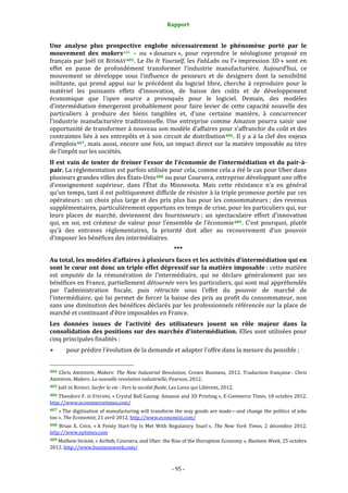 Rapport 
                                                                    

Une  analyse  plus  prospective  englobe  nécessairement  le  phénomène  porté  par  le 
mouvement  des  makers 404   –  ou  « doueurs »,  pour  reprendre  le  néologisme  proposé  en 
français  par  Joël  DE  ROSNAY 405 .  Le  Do  It  Yourself,  les  FabLabs  ou  l’« impression  3D »  sont  en 
effet  en  passe  de  profondément  transformer  l’industrie  manufacturière.  Aujourd’hui,  ce 
mouvement  se  développe  sous  l’influence  de  penseurs  et  de  designers  dont  la  sensibilité 
militante,  qui  prend  appui  sur  le  précédent  du  logiciel  libre,  cherche  à  reproduire  pour  le 
matériel  les  puissants  effets  d’innovation,  de  baisse  des  coûts  et  de  développement 
économique  que  l’open  source  a  provoqués  pour  le  logiciel.  Demain,  des  modèles 
d’intermédiation  émergeront  probablement  pour  faire  levier  de  cette  capacité  nouvelle  des 
particuliers  à  produire  des  biens  tangibles  et,  d’une  certaine  manière,  à  concurrencer 
l’industrie  manufacturière  traditionnelle.  Une  entreprise  comme  Amazon  pourra  saisir  une 
opportunité de transformer à nouveau son modèle d’affaires pour s’affranchir du coût et des 
contraintes  liés  à  ses  entrepôts  et  à  son  circuit  de  distribution 406 .  Il  y  a  à  la  clef  des  enjeux 
d’emplois 407 , mais aussi, encore une fois, un impact direct sur la matière imposable au titre 
de l’impôt sur les sociétés. 
Il  est  vain  de  tenter  de  freiner  l’essor  de  l’économie  de  l’intermédiation  et  du  pair­à­
pair. La réglementation est parfois utilisée pour cela, comme cela a été le cas pour Uber dans 
plusieurs grandes villes des États‐Unis 408  ou pour Coursera, entreprise développant une offre 
d’enseignement  supérieur,  dans  l’État  du  Minnesota.  Mais  cette  résistance  n’a  en  général 
qu’un temps, tant il est politiquement difficile de résister à la triple promesse portée par ces 
opérateurs :  un  choix  plus  large  et  des  prix  plus  bas  pour  les  consommateurs ;  des  revenus 
supplémentaires, particulièrement opportuns en temps de crise, pour les particuliers qui, sur 
leurs  places  de  marché,  deviennent  des  fournisseurs ;  un  spectaculaire  effort  d’innovation 
qui,  en  soi,  est  créateur  de  valeur  pour  l’ensemble  de  l’économie 409 .  C’est  pourquoi,  plutôt 
qu’à  des  entraves  réglementaires,  la  priorité  doit  aller  au  recouvrement  d’un  pouvoir 
d’imposer les bénéfices des intermédiaires. 
                                                                  *** 
Au total, les modèles d’affaires à plusieurs faces et les activités d’intermédiation qui en 
sont le cœur ont donc un triple effet dépressif sur la matière imposable : cette matière 
est  amputée  de  la  rémunération  de  l’intermédiaire,  qui  ne  déclare  généralement  pas  ses 
bénéfices en France, partiellement détournée vers les particuliers, qui sont mal appréhendés 
par  l’administration  fiscale,  puis  rétractée  sous  l’effet  du  pouvoir  de  marché  de 
l’intermédiaire,  qui  lui  permet  de  forcer  la  baisse  des  prix  au  profit  du  consommateur,  non 
sans une diminution des bénéfices déclarés par les professionnels référencés sur la place de 
marché et continuant d’être imposables en France. 
Les  données  issues  de  l’activité  des  utilisateurs  jouent  un  rôle  majeur  dans  la 
consolidation  des  positions  sur  des  marchés  d’intermédiation.  Elles  sont  utilisées  pour 
cinq principales finalités : 
           pour prédire l’évolution de la demande et adapter l’offre dans la mesure du possible ; 

                                                             
404  Chris  ANDERSON,  Makers:  The  New  Industrial  Revolution,  Crown  Business,  2012.  Traduction  française :  Chris 
ANDERSON, Makers: La nouvelle revolution industrielle, Pearson, 2012. 
405 Joël DE ROSNAY, Surfer la vie : Vers la société fluide, Les Liens qui Libèrent, 2012.  

406 Theodore F.  DI  STEFANO, « Crystal Ball Gazing: Amazon and 3D Printing », E­Commerce Times, 18 octobre 2012. 
http://www.ecommercetimes.com/  
407 « The digitisation of manufacturing will transform the way goods are made—and change the politics of jobs 
too », The Economist, 21 avril 2012. http://www.economist.com/  
408  Brian  X.  CHEN,  « A  Feisty  Start‐Up  Is  Met  With  Regulatory  Snarl »,  The  New  York  Times,  2  décembre  2012. 
http://www.nytimes.com  
409 Mathew INGRAM, « Airbnb, Coursera, and Uber: the Rise of the Disruption Economy », Business Week, 25 octobre 
2012. http://www.businessweek.com/  



                                                                 ‐ 95 ‐ 
 