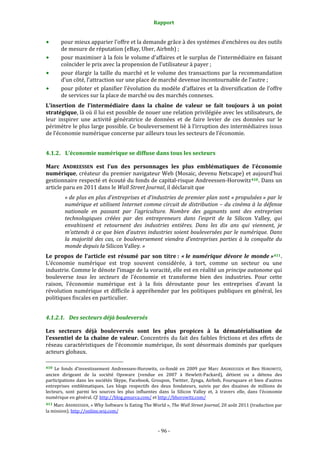 Rapport 
                                                                    

           pour mieux apparier l’offre et la demande grâce à des systèmes d’enchères ou des outils 
           de mesure de réputation (eBay, Uber, Airbnb) ; 
           pour maximiser à la fois le volume d’affaires et le surplus de l’intermédiaire en faisant 
           coïncider le prix avec la propension de l’utilisateur à payer ; 
           pour  élargir  la  taille  du  marché  et  le  volume  des  transactions  par  la  recommandation 
           d’un côté, l’attraction sur une place de marché devenue incontournable de l’autre ; 
           pour  piloter  et  planifier  l’évolution  du  modèle  d’affaires  et  la  diversification  de  l’offre 
           de services sur la place de marché ou des marchés connexes. 
L’insertion  de  l’intermédiaire  dans  la  chaîne  de  valeur  se  fait  toujours  à  un  point 
stratégique, là où il lui est possible de nouer une relation privilégiée avec les utilisateurs, de 
leur  inspirer  une  activité  génératrice  de  données  et  de  faire  levier  de  ces  données  sur  le 
périmètre le plus large possible. Ce bouleversement lié à l’irruption des intermédiaires issus 
de l’économie numérique concerne par ailleurs tous les secteurs de l’économie. 


4.1.2. L’économie numérique se diffuse dans tous les secteurs 

Marc  ANDREESSEN  est  l’un  des  personnages  les  plus  emblématiques  de  l’économie 
numérique, créateur du premier navigateur Web (Mosaic, devenu Netscape) et aujourd’hui 
gestionnaire respecté et écouté du fonds de capital‐risque Andreessen‐Horowitz 410 . Dans un 
article paru en 2011 dans le Wall Street Journal, il déclarait que 
              « de plus en plus d’entreprises et d’industries de premier plan sont « propulsées » par le 
              numérique et utilisent Internet comme circuit de distribution – du cinéma à la défense 
              nationale  en  passant  par  l’agriculture.  Nombre  des  gagnants  sont  des  entreprises 
              technologiques  créées  par  des  entrepreneurs  dans  l’esprit  de  la  Silicon  Valley,  qui 
              envahissent  et  retournent  des  industries  entières.  Dans  les  dix  ans  qui  viennent,  je 
              m’attends à ce que bien d’autres industries soient bouleversées par le numérique. Dans 
              la  majorité  des  cas,  ce  bouleversement  viendra  d’entreprises  parties  à  la  conquête  du 
              monde depuis la Silicon Valley. » 
Le  propos  de  l’article  est  résumé  par  son  titre :  « le  numérique  dévore  le  monde » 411 . 
L’économie  numérique  est  trop  souvent  considérée,  à  tort,  comme  un  secteur  ou  une 
industrie. Comme le dénote l’image de la voracité, elle est en réalité un principe autonome qui 
bouleverse  tous  les  secteurs  de  l’économie  et  transforme  bien  des  industries.  Pour  cette 
raison,  l’économie  numérique  est  à  la  fois  déroutante  pour  les  entreprises  d’avant  la 
révolution  numérique  et  difficile  à  appréhender  par  les  politiques  publiques  en  général,  les 
politiques fiscales en particulier. 


4.1.2.1. Des secteurs déjà bouleversés 

Les  secteurs  déjà  bouleversés  sont  les  plus  propices  à  la  dématérialisation  de 
l’essentiel  de  la  chaîne  de  valeur.  Concentrés  du  fait  des  faibles  frictions  et  des  effets  de 
réseau  caractéristiques  de  l’économie  numérique,  ils  sont  désormais  dominés  par  quelques 
acteurs globaux. 
                                                             
410  Le  fonds  d’investissement  Andreessen‐Horowitz,  co‐fondé  en  2009  par  Marc  ANDREESSEN  et  Ben  HOROWITZ, 
ancien  dirigeant  de  la  société  Opsware  (vendue  en  2007  à  Hewlett‐Packard),  détient  ou  a  détenu  des 
participations  dans  les  sociétés  Skype,  Facebook,  Groupon,  Twitter,  Zynga,  Airbnb,  Foursquare  et  bien  d’autres 
entreprises  emblématiques.  Les  blogs  respectifs  des  deux  fondateurs,  suivis  par  des  dizaines  de  millions  de 
lecteurs,  sont  parmi  les  sources  les  plus  influentes  dans  la  Silicon  Valley  et,  à  travers  elle,  dans  l’économie 
numérique en général. Cf. http://blog.pmarca.com/ et http://bhorowitz.com/ 
411 Marc ANDREESSEN, « Why Software Is Eating The World », The Wall Street Journal, 20 août 2011 (traduction par 
la mission). http://online.wsj.com/  



                                                                 ‐ 96 ‐ 
 