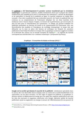 Rapport 
                                                                    

La  publicité  a  été  historiquement  le  premier  secteur  transformé  par  la  révolution 
numérique. La gratuité  des contenus, modèle initialement choisi par la plupart des  médias 
traditionnels puis amplifié par la mise à contribution des utilisateurs, a permis de développer 
et  de  spécialiser  le  marché  de  la  publicité  en  ligne.  Ce  marché  comporte  en  réalité  deux 
versants : d’un côté, la publicité liée aux recherches (search) ; de l’autre, la publicité liée aux 
contenus  ou  au  comportement  de  l’internaute  (display).  Sur  ces  deux  marchés,  trois 
tendances sont à l’œuvre depuis l’origine : la mesure de la performance, qui sert de plus en 
plus  de  base  pour  la  rémunération  par  l’annonceur ;  le  ciblage,  qui  permet  d’adapter  les 
publicités  présentées  en  fonction  du  profil  et  du  comportement  de  l’internaute,  avec  une 
diversification  des  modèles  et  l’émergence  du  reciblage  (retargeting) ;  le  temps  réel,  qui 
débouche  sur  la  mise  en  place  des  fameux  ad  exchanges  sur  lesquels  les  annonces 
publicitaires font l’objet d’enchères en temps réel. Le graphique ci‐dessous suggère le nombre 
et  la  diversité  des  acteurs  sur  le  marché  européen  du  display 412   –  un  segment  du  marché 
correspond aux activités liées à la « confiance numérique » (verification & privacy). 
 

                                    Graphique – L’écosystème du display en Europe (2012) 413 




 
Google est la société qui domine le marché de la publicité : initialement spécialisée dans 
le search, elle s’est diversifiée dans le display suite au rachat de la société DoubleClick et est 
aujourd’hui,  sur  les  deux  versants,  à  la  fois  régie  et  support  de  publicité.  Le  graphique  ci‐
dessous montre le déplacement de marge qui s’est opéré des supports publicitaires que sont 
les  sites  des  journaux  et  magazines  américains  vers  Google,  opérateur  global  du  marché 
publicitaire ayant su augmenter ses marges à mesure de l’affermissement de son pouvoir de 
                                                             
412 IMPROVEDIGITAL, « 2012 Display Advertising Ecosystem Europe », 2012. http://www.improvedigital.com/  

413 IMPROVEDIGITAL, ibid. 




                                                                 ‐ 97 ‐ 
 