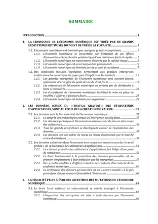  


                                                                   SOMMAIRE 


INTRODUCTION........................................................................................................................................... 1

1.     LA  CROISSANCE  DE  L’ÉCONOMIE  NUMÉRIQUE  EST  TIRÉE  PAR  DE  GRANDS 
       ÉCOSYSTÈMES OPTIMISÉS DU POINT DE VUE DE LA FISCALITÉ ....................................... 5
       1.1. L’économie numérique est dominée par quelques grands écosystèmes...........................5
            1.1.1. L’économie  numérique  se  caractérise  par  l’intensité  de  ses  efforts 
                   d’innovation et la recherche systématique d’une croissance forte et rapide.........6
            1.1.2. L’économie numérique est massivement financée par le capital­risque .................9
            1.1.3. L’économie numérique est en recomposition permanente .........................................12
            1.1.4. L’économie numérique est dominée par de grands écosystèmes .............................17
       1.2. Des  conditions  initiales  favorables  permettent  aux  grandes  entreprises 
            américaines du numérique de payer peu d’impôts sur les sociétés ................................. 18
            1.2.1. Les  grandes  entreprises  de  l’économie  numérique  sont  souvent  jeunes, 
                   optimisées dès l’origine du point de vue du droit fiscal ................................................19
            1.2.2. Les  entreprises  de  l’économie  numérique  ne  versent  pas  de  dividendes  à 
                   leurs actionnaires...........................................................................................................................22
            1.2.3. Les  écosystèmes  de  l’économie  numérique  facilitent  la  mise  en  place  de 
                   modèles d’affaires à plusieurs faces.......................................................................................25
            1.2.4. L’économie numérique est dominée par la gratuité ......................................................29

2.     LES  DONNÉES,  ISSUES  DU  « TRAVAIL  GRATUIT »  DES  UTILISATEURS 
       D’APPLICATIONS, SONT AU CŒUR DE LA CRÉATION DE VALEUR ..................................35
       2.1. Les données sont le flux essentiel de l’économie numérique.............................................. 37
            2.1.1. Le progrès des technologies conduit à l’émergence des Big Data ...........................37
            2.1.2. Les données qui irriguent l’économie numérique sont de plus en plus issues 
                    des utilisateurs.................................................................................................................................42
            2.1.3. Tous  les  grands  écosystèmes  se  développent  autour  de  l’exploitation  des 
                    données................................................................................................................................................47
            2.1.4. Les données ont une valeur de mieux en mieux documentée par le marché 
                    et ses observateurs .........................................................................................................................49
       2.2. Les données valorisées dans l’économie sont majoritairement issues du « travail 
            gratuit » de la multitude des utilisateurs d’applications ....................................................... 52
            2.2.1. Le « travail gratuit » des utilisateurs d’applications fait l’objet d’une prise 
                    de conscience ....................................................................................................................................52
            2.2.2. Le  droit  fondamental  à  la  protection  des  données  personnelles  est  un 
                    premier tempérament à leur prédation par les entreprises.......................................57
            2.2.3. Des  « contre­modèles »  d’affaires  révèlent  les  contours  d’un  marché  de  la 
                    confiance numérique.....................................................................................................................60
            2.2.4. La restitution des données personnelles est un « contre­modèle » à la fois 
                    protecteur des personnes et favorable à l’innovation ...................................................62

3.     LA FISCALITÉ PEINE À ÉVOLUER AU RYTHME DES MUTATIONS DE L’ÉCONOMIE 
       NUMÉRIQUE .......................................................................................................................................65
       3.1. Le  droit  fiscal  national  et  international  se  révèle  inadapté  à  l’économie 
            numérique................................................................................................................................................. 66
            3.1.1. L’imposition  des  entreprises  est  mise  à  rude  épreuve  par  l’économie 
                   numérique ..........................................................................................................................................66



                                                                                      
 