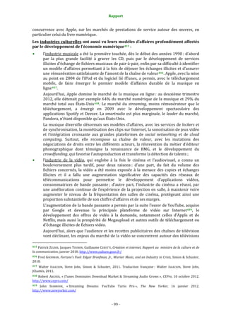Rapport 
                                                                    

concurrence  avec  Apple,  sur  les  marchés  de  prestations  de  service  autour  des  œuvres,  en 
particulier celui du livre numérique. 
Les industries culturelles ont aussi vu leurs modèles d’affaires profondément affectés 
par le développement de l’économie numérique 415  : 
           l’industrie musicale a été la première touchée, dès le début des années 1990 : d’abord 
           par  la  plus  grande  facilité  à  graver  les  CD,  puis  par  le  développement  de  services 
           illicites d’échange de fichiers musicaux de pair‐à‐pair, enfin par sa difficulté à identifier 
           un modèle d’affaires permettant  à la fois de déjouer les  échanges illicites et d’assurer 
           une rémunération satisfaisante de l’amont de la chaîne de valeur 416 . Apple, avec la mise 
           au  point  en  2004  de  l’iPod  et  du  logiciel  lié  iTunes,  a  permis,  avec  le  téléchargement 
           mobile,  de  faire  émerger  le  premier  modèle  d’affaires  durable  de  la  musique  en 
           ligne 417 . 
           Aujourd’hui,  Apple  domine  le  marché  de  la  musique  en  ligne :  au  deuxième  trimestre 
           2012, elle détenait par exemple 64% du marché numérique de la musique et 29% du 
           marché  total  aux  États‐Unis 418 .  Le  marché  du  streaming,  moins  rémunérateur  que  le 
           téléchargement,  a  émergé  en  2009  avec  le  développement  spectaculaire  des 
           applications  Spotify  et  Deezer.  La  smartradio  est  plus  marginale,  le  leader  du  marché, 
           Pandora, n’étant disponible qu’aux États‐Unis. 
           La musique diversifie désormais ses modèles d’affaires, avec les services de lockers et 
           de synchronisation, la monétisation des clips sur Internet, la sonorisation de jeux vidéo 
           et  l’intégration  croissante  aux  grandes  plateformes  de  social  networking  et  de  cloud 
           computing.  Surtout,  elle  recompose  sa  chaîne  de  valeur,  avec  les  mutations  des 
           négociations  de  droits  entre  les  différents  acteurs,  la  réinvention  du  métier  d’éditeur 
           phonographique  dont  témoigne  la  renaissance  de  BMG,  et  le  développement  du 
           crowdfunding, qui favorise l’autoproduction et transforme la détection de talents ; 
           l’industrie  de  la  vidéo,  qui  englobe  à  la  fois  le  cinéma  et  l’audiovisuel,  a  connu  un 
           bouleversement  plus  tardif,  pour  deux  raisons :  d’une  part,  du  fait  du  volume  des 
           fichiers  concernés,  la  vidéo  a  été  moins  exposée  à  la  menace  des  copies  et  échanges 
           illicites  et  il  a  fallu  une  augmentation  significative  des  capacités  des  réseaux  de 
           télécommunications  pour  permettre  le  développement  d’applications  vidéos, 
           consommatrices  de  bande  passante ;  d’autre  part,  l’industrie  du  cinéma  a  réussi,  par 
           une  amélioration  continue  de  l’expérience  de  la  projection  en  salle,  à  maintenir  voire 
           augmenter  le  niveau  de  la  fréquentation  des  salles  de  cinéma,  protégeant  ainsi  une 
           proportion substantielle de son chiffre d’affaires et de ses marges. 
           L’augmentation de la bande passante a permis par la suite l’essor de YouTube, acquise 
           par  Google  et  devenue  la  principale  plateforme  de  vidéo  sur  Internet 419 ,  le 
           développement  des  offres  de  vidéo  à  la  demande,  notamment  celles  d’Apple  et  de 
           Netflix,  mais  aussi  la  prospérité  de  Megaupload  et  autres  outils  de  téléchargement  ou 
           d’échange illicites de fichiers vidéo. 
           Aujourd’hui, alors que l’audience et les recettes publicitaires des chaînes de télévision 
           vont déclinant, les enjeux du marché de la vidéo se concentrent autour des télévisions 
                                                             
415 Patrick ZELNIK,  Jacques TOUBON, Guillaume CERUTTI, Création et internet, Rapport au  ministre de la culture et de 
la communication, janvier 2010. http://www.culture.gouv.fr/  
416 Fred GOODMAN, Fortune’s Fool: Edgar Bronfman, Jr., Warner Music, and an Industry in Crisis, Simon & Schuster, 
2010.  
417 Walter  ISAACSON,  Steve  Jobs,  Simon  &  Schuster,  2011.  Traduction  française :  Walter  ISAACSON,  Steve  Jobs, 
JCLattès, 2011. 
418  Robert  ARCHER,  « iTunes  Dominates  Download  Market  &  Streaming  Audio  Grows »,  CEPro,  10  octobre  2012. 
http://www.cepro.com/  
419  John  SEABROOK,  « Streaming  Dreams:  YouTube  Turns  Pro »,  The  New  Yorker,  16  janvier  2012. 
http://www;newyorker.com/  



                                                                 ‐ 99 ‐ 
 