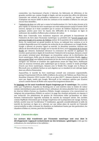 Rapport 
                                                    

       connectées.  Les  fournisseurs  d’accès  à  Internet,  les  fabricants  de  télévision  et  les 
       grandes sociétés qui, comme Google et Apple, ont mis au point des offres de télévision 
       connectée  ont  entamé  de  premières  manœuvres  sur  ce  marché,  sur  lequel  le  taux 
       d’adoption est encore faible et dont les contours et les  modèles d’affaires  ne sont pas 
       encore bien identifiés ;   
       l’industrie du livre est celle qui a connu la transformation à la  fois la plus récente et la 
       plus rapide. Le marché du livre numérique est resté embryonnaire jusqu’à l’année 2010 
       environ,  époque  où  il  était  considéré  que  le  secteur  de  l’édition  disposait  encore  de 
       quelques  années  pour  tirer  les  leçons  des  difficultés  de  la  musique  en  ligne  et 
       embrasser des modèles d’affaires plus créateurs de valeur. 
       Mais  dans  l’intervalle,  trois  mutations  majeures  ont  précipité  le  basculement  de 
       l’industrie  du  livre  dans  l’économie  numérique.  La  première  est  l’accord  auquel  sont 
       parvenus Google et le secteur de l’édition autour de la question de la numérisation des 
       livres.  En  numérisant  un  grand  nombre  de  livres,  en  indexant  leur  contenu  et  en  le 
       rendant disponible pour les requêtes de recherche de ses utilisateurs sur Google Books, 
       Google  a  adressé  un  premier  signal  au  marché.  La  deuxième  mutation,  réaction  aux 
       efforts de diversification de Google sur le marché du livre, est le lancement de la liseuse 
       Kindle  par  Amazon.  Souhaitant  devancer  la  croissance  du  marché  et  appliquer  les 
       recettes ayant permis à Apple de transformer l’industrie de la musique, Amazon a lancé 
       son  propre  terminal  pour  développer  un  écosystème  autour  de  la  distribution  des 
       livres numériques. Enfin, peu de temps après le lancement du premier Kindle, Apple a 
       mis au point l’iPad, une tablette permettant de lire des livres numériques, mais aussi de 
       naviguer  sur  Internet  et  d’utiliser  des  applications  issues  de  l’App  Store,  établissant 
       ainsi  un  nouveau  terminal,  plus  sophistiqué  que  la  liseuse,  comme  le  mode  privilégié 
       d’accès  aux  livres  numériques.  Amazon  avec  le  Kindle  Fire,  Google  avec  la  Nexus  et 
       Microsoft avec sa tablette Surface se sont alignées sur ce standard et ont rattrapé Apple 
       dans ses efforts d’innovation. 
       Aujourd’hui,  le  marché  du  livre  numérique  connaît  une  croissance  exponentielle, 
       puisqu’il représentait 22% du chiffre d’affaires du secteur de l’édition aux Etats‐Unis au 
       deuxième  trimestre  2012  (contre  14%  un  an  plus  tôt) 420 .  Amazon  domine  le  marché, 
       suivi  par  Apple,  tandis  que  Google,  Microsoft  et  les  solutions  opérées  par  d’autres 
       acteurs comme Barnes & Noble sont aujourd’hui largement distancées. 
Le  tourisme  est  lui  aussi  transformé  depuis  longtemps  par  le  numérique.  Des  sociétés 
telles  que  TripAdvisor,  Expedia  ou  Booking.com  se  sont  insérées  dans  la  chaîne  de  valeur 
comme intermédiaires pour permettre à leurs utilisateurs de mieux planifier leurs voyages et 
de  réserver  billets  d’avions  ou  chambres  d’hôtels.  Google  commence  à  les  concurrencer  en 
intégrant des propositions d’hôtels ou autres à la page des résultats présentés en réponse à 
une  recherche.  Les  plateformes  de  gestion  de  réservations  telles  qu’Amadeus  ou  Sabre 
forment  l’infrastructure  logicielle  mondiale  du  marché  du  transport  aérien.  Des  sociétés 
comme HipMunk réinventent par le design l’expérience de la préparation de voyage. Surtout, 
Airbnb,  société  issue  de  l’accélérateur  Y  Combinator,  agrandit  considérablement  la  taille  du 
marché  du  tourisme  en  ligne  en  y  attirant,  sur  une  même  place  de  marché  où  l’intensité 
concurrentielle va aller croissant, les chambres ou habitations louées par des particuliers, les 
chambres d’hôtes et, à terme, peut‐être les hôtels. 


4.1.2.2. L’Internet des objets 

Les  secteurs  déjà  transformés  par  l’économie  numérique  sont  ceux  dont  le 
développement s’appuyait exclusivement sur des terminaux « génériques » tels que les 
ordinateurs, les smartphones et les tablettes : 
                                                             
420 Source: Publisher Weekly. 




                                                 ‐ 100 ‐ 
 