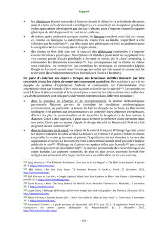 Rapport 
                                                              

        les téléphones étaient connectés à Internet depuis le début de la précédente décennie, 
        mais il a fallu qu’ils deviennent « intelligents », en accueillant un navigateur graphique 
        et des applications développées par des sur‐traitants, pour s’imposer comme le support 
        générique du développement de tout un écosystème ; 
        de même, après seulement quelques années, les liseuses semblent avoir fait leur temps 
        et,  comme  en  témoigne  la  substitution  du  Kindle  Fire  au  Kindle,  s’apprêtent  à  être 
        éclipsées par les tablettes 421 , qui elles aussi sont génériques et  donc accueillantes pour 
        la navigation Web et un écosystème d’applications ; 
        des  doutes  se  font  déjà  jour  sur  la  capacité  des  télévisions  connectées  à  s’imposer 
        comme terminaux génériques. Smartphones et tablettes pourraient les supplanter très 
        vite  comme  points  d’accès  privilégiés  à  Internet  et  servir,  via  le  cloud  computing,  à 
        commander  les  télévisions  connectées 422 .  Les  conséquences  sur  la  chaîne  de  valeur 
        sont  radicales :  les  entreprises  qui  contrôlent  les  terminaux  de  commandes  (Apple, 
        Google  et  Amazon)  auront  alors  l’avantage  sur  celles  qui  fabriquent  et  connectent  les 
        télévisions (les équipementiers et les fournisseurs d’accès à Internet). 
On  parle  d’« Internet  des  objets  »  lorsque  des  terminaux  mobiles  finissent  par  être 
connectés à tous les objets de notre environnement quotidien. Une machine à cuire le riz 
équipée  du  système  d’exploitation  Android  et  commandée  par  l’intermédiaire  d’un 
smartphone vient par exemple d’être mise au point et lancée sur le marché 423 . Les mobiles en 
sont à la fois la télécommande et le terminal pour consulter les informations ainsi collectées. 
Les objets connectés sont déjà particulièrement nombreux dans différents domaines : 
            dans  le  domaine  de  l’énergie  et  de  l’environnement,  la  station  météorologique 
            personnelle  Netatmo  permet  de  connaître  les  conditions  météorologiques 
            environnantes,  en  particulier  la  teneur  de  l’air  en  dioxyde  de  carbone.  Le  thermostat 
            intelligent Nest permet aux consommateurs de contrôler leurs dépenses énergétiques, 
            d’éviter  les  pics  de  consommation  et  de  surveiller  la  température  de  leur  maison  à 
            distance. Grâce à des capteurs, il peut aussi détecter la présence d'une personne dans 
            une pièce. Conçu par un ancien d’Apple, le design attractif du thermostat Nest en a fait 
            un grand succès commercial 424  ; 
            dans le domaine de la santé, les objets de la société française Withings figurent parmi 
            les objets connectés les plus vendus. La balance wi­fi mesure le poids, l’indice de masse 
            corporelle,  la  masse  graisseuse  et  permet  l’exploitation  de  ces  données  à  travers  des 
            applications diverses. Le tensiomètre relié à un terminal mobile rend possible l’analyse 
            médicale in situ 425 . Withings ou d’autres entreprises telles que Scanadu 426  participent 
            au développement du Quantified Self 427 , la mesure permanente des caractéristiques du 
            corps  humain.  Les  capteurs  connectés,  de  plus  en  plus  petits,  pourront  bientôt  être 
            intégrés aux vêtements afin de permettre une « quantification de soi » en continu ; 
                                                             
421  Greg  BENSINGER,  « The  E‐Reader  Revolution:  Over  Just  as  It  Has  Begun? »,  The  Wall  Street  Journal,  4  janvier 
2013. http://online.wsj.com/ 
422  Mat  HONAN,  « No  One  Uses  Smart  TV  Internet  Because  It  Sucks »,  Wired,  27  décembre  2012. 
http://www.wired.com/  
423  Cliff  EDWARDS  et  Ian  KING,  « Google  Android  Baked  Into  Rice  Cookers  in  Move  Past  Phone »,  Bloomberg,  8 
janvier 2013. http://www.bloomberg.com/  
424  Sarah  KESSLER,  « Nest:  The  Story  Behind  the  World's  Most  Beautiful  Thermostat »,  Mashable,  15  décembre 
2011. http://mashable.com/ 
425 Jacqui CHENG, « Withings WiFi body scale review: weight data and cool graphs », Ars Technica, 28  janvier 2011. 
http://arstechnica.com/   
426 Robin WAUTERS, « Scanadu Raises $2M: “Check Your Body As Often As Your Email” », Techcrunch, 8 novembre 
2011. http://techcrunch.com/  
427 Emmanuel  GADENNE,  Le  guide  pratique  du  Quantified  Self,  FYP,  juin  2012.  Cf.  également  Henri  VERDIER, 
«Connais‐toi  toi  même  (petite  philosophie  du  #QuantifiedSelf  ) »,  3  décembre  2012. 
http://www.henriverdier.com/  



                                                            ‐ 101 ‐ 
 
