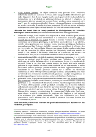 Rapport 
                                                                    

           d’une  manière  générale,  les  objets  connectés  sont  porteurs  d’une  révolution 
           industrielle  induite  par  leur  mise  en  réseau.  Grâce  aux  puces  RFID  (identification  par 
           radio‐fréquence) dont ils sont équipés, tous les objets pourront être individualisés, les 
           informations  sur  le  produit  et  son  utilisateur  stockées  sur  internet  et  actualisées  en 
           permanence. À terme, les capteurs pourront former un réseau en se connectant entre 
           eux 428  pour des applications et finalités diverses : ciblage publicitaire, personnalisation 
           du  service,  recherche  de  productivité  par  rendement  d’échelle,  ou  encore  utilisation 
           dans des situations d’urgence afin de recueillir des informations en zone sinistrée. 
L’Internet  des  objets  étend  le  champ  potentiel  de  développement  de  l’économie 
numérique à tous les secteurs, suivant des modalités désormais bien appréhendées : 
           connecter  un  objet,  c’est  l’équiper  d’un  logiciel  et  le  relier  au  réseau  pour  pouvoir 
           collecter  des  données  par  son  intermédiaire  et  le  commander  à  distance.  L’objet  ne 
           devient  pas  un  terminal  pour  autant.  Comme  le  montre  l’exemple  des  télévisions 
           connectées,  les  terminaux  génériques,  en  particulier  les  smartphones  et  les  tablettes, 
           sont  les  mieux  positionnés  pour  s’imposer  comme  interfaces  privilégiées  d’utilisation 
           des applications. Mais l’existence de l’objet connecté permet d’élargir le périmètre des 
           services rendus par l’intermédiaire d’Internet, en ancrant de plus en plus celui‐ci dans 
           le  réel.  La  connexion  des  objets  explique  que  l’économie  numérique  « dévore  le 
           monde » :  elle  permet  à  l’économie  numérique  de  transformer  les  secteurs  ou 
           l’utilisateur ne peut pas être connecté exclusivement via un terminal générique ; 
           dans  certains  cas,  l’objet  est  doté  de  sa  propre  interface  de  commande  et  se  présente 
           comme  un  terminal,  point  de  contact  privilégié  avec  l’utilisateur.  Ce  modèle  est 
           générateur  de  chiffre  d’affaires  grâce  à  la  diversification  des  services  rendus  via  le 
           terminal.  C’était  le  cas,  dans  une  certaine  mesure,  du  Kindle.  Mais  cette  stratégie 
           présente  le  risque  délétère  de  concurrence  ultérieure  par  un  objet  rendant  le  même 
           service tout en étant générique (comme la tablette est venue supplanter la liseuse) ou 
           commandé  via  un  terminal  générique  (comme  sur  le  marché  des  télévisions 
           connectées). Il est en effet impossible de ménager un accès à un écosystème aussi riche 
           qu’Internet  si  un  terminal  est  insuffisamment  générique :  un  objet  non  générique  ne 
           peut donc pas s’imposer comme point de contact privilégié avec l’utilisateur ;  
           pour cette raison, la plupart des objets connectés donnent lieu à des modèles d’affaires 
           plus ordinaires : l’objet est vendu, connecté, utilisable par l’intermédiaire d’un terminal 
           générique, le cas échéant assorti de certains services payants qui garantissent un flux 
           de  revenus  à  titre  pérenne.  Le  fait  que  l’objet  soit  vendu  rend  le  modèle  d’affaires 
           difficilement  comparable  à  ceux  d’activités  purement  immatérielles,  dans  lesquels  les 
           utilisateurs  sont  attirés  par  une  promesse  initiale  de  gratuité.  Les  modèles  d’affaires 
           liés aux objets connectés présentent donc des rendements d’échelle moins élevés pour 
           deux  raisons :  le  coût  de  reproduction  des  objets  est  plus  élevé  que  le  coût  marginal 
           d’un  utilisateur  d’un  service  immatériel ;  l’objet  peut  difficilement  être  donné 
           gratuitement,  sauf  à  s’insérer  dans  un  modèle  à  plusieurs  faces  dont  il  existe  peu 
           d’exemples à ce jour 429 . 
Deux  tendances  particulières  éclairent  les  spécificités  économiques  de  l’Internet  des 
objets non génériques : 

                                                             
428 Bernard BENHAMOU, « Les mutations économiques, sociales et politiques de l’Internet des objets », Les Cahiers 
français, n° 372, La Documentation française, janvier‐février 2013. http://www.ladocumentationfrancaise.fr/  
429 Le subventionnement (ou plutôt l’étalement des paiements dans le temps) de l’achat des téléphones mobiles 
ou des boxes par les opérateurs téléphoniques et fournisseurs d’accès à Internet est un précédent. Un autre, encore 
théorique,  serait  le  subventionnement  des  thermostats  connectés  Nest  par  les  opérateurs  d’énergie,  qui  en 
équiperaient  gratuitement  leurs  clients  tant  ce  thermostat  génère  un  surplus  d’économies  d’énergie  dont  les 
opérateurs  peuvent  s’approprier  ensuite  une  partie  via  l’effacement  diffus  de  la  demande.  Cf. 
http://www.nest.com/  



                                                                 ‐ 102 ‐ 
 