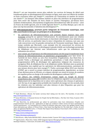 Rapport 
                                                                    

Bitcoin 431   est  une  innovation  encore  plus  radicale.  Les  services  de  banque  de  détail  sont 
transformés grâce au développement de la banque en ligne, mais aussi aux efforts de sociétés 
en  forte  croissance  telles  que  Simple 432 ,  concentrée  sur  l’innovation  en  matière  de  service 
aux  clients 433 .  Les  banques  elles‐mêmes  mettent  en  place  des  interfaces  de  programmation 
pour  faire  levier  des  données  de  leurs  clients  et  susciter  l’émergence,  par‐dessus  leurs 
systèmes d’informations, d’écosystèmes d’application diversifiant leur offre de service – ainsi 
en France du Crédit agricole, avec le Crédit Agricole Store 434 , ou d’Axa Banque, qui a mis en 
place une Api documentée à l’attention des développeurs 435 . 
Les  télécommunications,  pourtant  partie  intégrante  de  l’économie  numérique,  sont 
elles aussi bouleversées par ses principes et sa dynamique : 
           les  opérateurs  de  télécommunications  sont  présents  depuis  toujours  dans  cette 
           économie  puisqu’ils  en  opèrent  l’infrastructure.  Ils  entretiennent  aussi  une  relation 
           privilégiée avec leurs clients internautes et cherchent à développer à leur attention une 
           offre  de  service,  en  particulier  dans  la  mise  à  disposition  de  contenus,  non  sans  une 
           rude concurrence avec les grandes entreprises de l’économie numérique. Skype, entre‐
           temps  rachetée  par  Microsoft,  a  par  exemple  très  tôt  concurrencé  les  services  de 
           téléphonie des opérateurs en développant à grande échelle une technologie permettant 
           de  téléphoner  par  Internet  sans  infrastructure  autre  que  les  ordinateurs  des 
           utilisateurs du service ; 
           pour autant, peu d’opérateurs de télécommunications ont été jusqu’à transformer leurs 
           réseaux  de  télécommunications  en  plateformes  programmables  pour  faire  levier  de 
           l’activité  de  leurs  clients  au  sein  d’un  écosystème  d’applications.  Aux  États‐Unis,  la 
           société  Twilio  a  développé  une  plateforme  permettant,  à  l’aide  d’une  interface  de 
           programmation  (API),  de  développer  des  applications  intégrant  des  ressources  de 
           navigation Web, de téléphonie fixe et de téléphonie mobile. Révélant ainsi un potentiel 
           d’écosystème  non  exploité  par  les  opérateurs  de  télécommunications,  autrement  dit 
           une menace directe pour leurs marges 436 , Twilio a provoqué début 2012 une réaction 
           d’AT&T,  qui  a  ouvert  sa  propre  interface  de  programmation,  Appcelerator,  au  terme 
           d’une décision prise en 90 jours, et a depuis rattrapé son retard en termes de nombres 
           de requêtes prises en charge et de nombre de développeurs utilisant l’API 437  ; 
           par  ailleurs,  des  velléités  d’entreprises  comme  Apple  ou  Google  de  devenir 
           propriétaires des cartes SIM installées dans les téléphones signalent un mouvement de 
           déplacement de la répartition de la valeur entre opérateurs des réseaux et opérateurs 
           over the top, et une aggravation probable des transferts de marge vers les seconds, dont 
           les  relations  avec  les  individus  sont  plus  intenses  et  plus  fréquentes  que  pour  les 
           opérateurs de télécommunications. 

                                                             
431  Ruth  WHIPPMAN,  « Bitcoin:  the  hacker  currency  that's  taking  over  the  web »,  The  Guardian,  12  juin  2011. 
http://www.guardian.co.uk/  
432  Jenna  WORTHAM,  « A  Financial  Service  for  People  Fed  Up  With  Banks »,  The  New  York  Times,  8  janvier  2013. 
http://www.nytimes.com/  
433  Aux  États‐Unis,  les  professionnels  qui  aident  les  particuliers  dans  leurs  déclarations  d’impôts  sont 
progressivement  évincés  par  des    applications  en  ligne  qui  rendent  le  même  service  de  façon  automatisée  et 
surtout  gratuitement  –  en  contrepartie  de  la  collecte  de  données  utiles  pour  nourrir  des  agrégats  faisant  l’objet 
d’une  valorisation  par  ailleurs.  Cf.  Bruce  UPBIN,  « How  Intuit  Uses  Big  Data  For  The  Little  Guy »,  Forbes,  26  avril 
2012.  Cf.  également Maribel LOPEZ, « 3 Trends That Impact Every Business From Intuit's CEO », Forbes, 3 janvier 
2013. http://www.forbes.com/ 
434 https://www.creditagricolestore.fr/  

435 https://developer.axabanque.fr/  

436 Nick HUGHES, « Why Twilio Will Kill AT&T », Business Insider, 5 janvier 2012. http://www.businessinsider.com/  

437 Ingrid LUNDEN, « Move Over, Twilio: AT&T Integrates Speech, Messaging And Payment APIs Into Appcelerator’s 
Developer Platform », Techcrunch, 18 octobre 2012. http://techcrunch.com/  



                                                                 ‐ 104 ‐ 
 