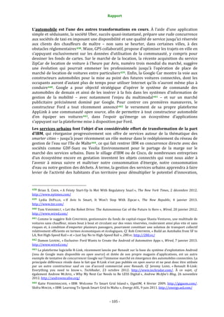 Rapport 
                                                                    

L’automobile  est  l’une  des  autres  transformations  en  cours.  À  l’aide  d’une  application 
simple et séduisante, la société Uber, succès quasi‐instantané, prépare une rude concurrence 
aux sociétés de taxi en imposant une disponibilité et une qualité de service jusqu’ici réservée 
aux  clients  des  chauffeurs  de  maître  –  non  sans  se  heurter,  dans  certaines  villes,  à  des 
obstacles réglementaires 438 . Waze, GPS collaboratif, propose d’optimiser les trajets en ville en 
s’appuyant  exclusivement  sur  les  données  d’utilisation  de  la  communauté,  y  compris  pour 
dessiner  les  fonds  de  cartes.  Sur  le  marché  de  la  location,  la  récente  acquisition  du  service 
ZipCar  de  location  de  voiture  à  l’heure  par  Avis,  numéro  trois  mondial  du  marché,  suggère 
une  évolution  qui  pourrait  emmener  les  professionnels  jusqu’à  l’opération  de  place  de 
marché de location de voitures entre particuliers 439 . Enfin, la Google Car montre la voie aux 
constructeurs  automobiles  pour  la  mise  au  point  des  futures  voitures  connectées,  dont  les 
occupants  auront  d’autant  plus  de  temps  pour  utiliser  Internet  qu’ils  n’auront  même  plus  à 
conduire 440 .  Google  a  pour  objectif  stratégique  d’opérer  le  système  de  commande  des 
automobiles  de  demain  et  ainsi  de  les  insérer  à  la  fois  dans  les  systèmes  d’information  de 
gestion  de  la  mobilité  –  avec  notamment  l’enjeu  du  multimodal 441   –  et  sur  un  marché 
publicitaire  précisément  dominé  par  Google.  Pour  contrer  ces  premières  manœuvres,  le 
constructeur  Ford  a  tout  récemment  annoncé 442   le  versement  de  sa  propre  plateforme 
AppLink  à  une  communauté  open  source,  afin  de  permettre  à  tout  constructeur  automobile 
d’en  équiper  ses  voitures 443 ,  dans  l’espoir  qu’émerge  un  écosystème  d’applications 
s’appuyant sur la plateforme mise à disposition par Ford. 
Les services urbains font l’objet d’un considérable effort de transformation de la part 
d’IBM,  qui  réorganise  progressivement  son  offre  de  services  autour  de  la  thématique  des 
smarter cities – jusqu’à jouer récemment un rôle moteur dans le redéploiement du réseau de 
gestion de l’eau sur l’île de Malte 444 , ce qui fait rentrer IBM en concurrence directe avec des 
sociétés  comme  GDF‐Suez  ou  Veolia  Environnement  pour  le  partage  de  la  marge  sur  le 
marché  des  services  urbains.  Dans  le  sillage  d’IBM  ou  de  Cisco,  de  nombreuses  entreprises 
d’un  écosystème  encore  en  gestation  inventent  les  objets  connectés  qui  vont  nous  aider  à 
l’avenir  à  mieux  suivre  et  maîtriser  notre  consommation  d’énergie,  notre  consommation 
d’eau ou notre gestion des déchets. À terme, la gestion des services urbains apprendra à faire 
levier  de  l’activité  des  habitants  d’un  territoire  pour  démultiplier  le  potentiel  d’innovation, 


                                                             
438  Brian  X.  CHEN,  « A  Feisty  Start‐Up  Is  Met  With  Regulatory  Snarl »,  The  New  York  Times,  2  décembre  2012. 
http://www.nytimes.com/  
439  Lydia  DEPILLIS,  « If  Avis  Is  Smart,  It  Won't  Stop  With  Zipcar »,  The  New  Republic,  4  janvier  2013. 
http://www.tnr.com/  
440 Tom VANDERBILT, « Let the Robot Drive: The Autonomous Car of the Future Is Here »,  Wired, 20 janvier 2012. 
http://www.wired.com/  
441 Comme le suggère Rob CONEYBEER, gestionnaire du fonds de capital‐risque Shasta Ventures, une multitude de 
voitures sans chauffeur, mises bout à bout et circulant sur des voies réservées, rouleraient ainsi plus vite et sans 
risques  et,  à  condition  d’emporter  plusieurs  passagers,  pourraient  constituer  une  solution  de  transport  collectif 
relativement  efficiente en termes économiques et écologiques. Cf. Rob CONEYBEER, « Build an Autobahn from SF to 
LA, Not High‐Speed Rail » et « Just Say No to High‐Speed Rail », 280.vc. http://280.vc/  
442 Damon LAVRINC, « Exclusive: Ford Wants to Create the Android of Automotive Apps », Wired, 7 janvier 2013. 
http://www.wired.com/  
443 La plateforme logicielle R‐Link, récemment lancée par Renault sur la base du système d’exploitation Android 
(issu  de  Google  mais  disponible  en  open  source)  et  dotée  de  son  propre  magasin  d’applications,  est  un  autre 
exemple de tentative de concurrencer Google sur l’immense marché en émergence des automobiles connectées. La 
principale différence réside dans le fait que R‐Link n’est pas publiée en open source et ne peut donc être utilisée 
par  un  autre  constructeur  sauf  en  cas  d’accord  commercial  avec  Renault.  Cf.  Jeremy  LAIRD,  « Renault  R‐Link: 
Everything  you  need  to  know »,  TechRadar,  23  octobre  2012.  http://www.techradar.com/.  À  ce  sujet,  cf. 
également  Andrew  MCAFEE,  « Why  My  Next Car  Needs  to  Be  LESS  Digital »,  Andrew  McAfee’s  Blog,  26  novembre 
2012. http://andrewmcafee.org/  
444  Katie  FEHRENBACHER,  « IBM:  Welcome  To  Smart  Grid  Island »,  GigaOM,  4  février  2009.  http://gigaom.com/. 
Shifra MINCER, « IBM: Learning To Speak Smart Grid In Malta », Energy AOL, 9 juin 2011. http://energy.aol.com/  



                                                                 ‐ 105 ‐ 
 