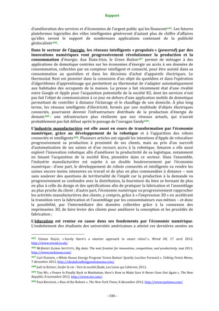 Rapport 
                                                                    

d’amélioration des services et d’économies de l’argent public qui les financent 445 . Les futures 
plateformes  logicielles  des  villes  intelligentes  généreront  d’autant  plus  de  chiffre  d’affaires 
qu’elles  seront  le  support  de  nombreuses  applications  contenant  de  la  publicité 
géolocalisée 446 . 
Dans  le  secteur  de  l’énergie,  les  réseaux  intelligents  « propulsés »  (powered)  par  des 
innovations  numériques  vont  progressivement  révolutionner  la  production  et  la 
consommation  d’énergie.  Aux  États‐Unis,  le  Green  Button 447   permet  de  ménager  à  des 
applications  de  domotique  centrées  sur  les  économies  d’énergie  un  accès  à  ses  données  de 
consommation, collectées par un compteur intelligent et connecté, pour être assisté dans sa 
consommation  au  quotidien  et  dans  les  décisions  d’achat  d’appareils  électriques.  Le 
thermostat  Nest  est  pionnier  dans  la  connexion  d’un  objet  du  quotidien  et  dans  l’opération 
d’algorithmes  d’apprentissage  qui  permettent  au  thermostat  de  s’adapter  automatiquement 
aux  habitudes  des  occupants  de  la  maison.  La  presse  a  fait  récemment  état  d’une  rivalité 
entre  Google  et  Apple  pour  l’acquisition  potentielle  de  la  société  R2,  dont  les  services  n’ont 
pas fait l’objet de communication à ce jour en dehors d’une application mobile de domotique 
permettant  de  contrôler  à  distance  l’éclairage  et  le  chauffage  de  son  domicile.  À  plus  long 
terme,  les  réseaux  intelligents  d’électricité,  formés  par  une  multitude  d’objets  électriques 
connectés,  pourraient  devenir  l’infrastructure  distribuée  de  la  production  d’énergie  de 
demain 448  :  une  infrastructure  plus  résiliente  que  nos  réseaux  actuels,  qui  n’aurait 
probablement pas fait défaut après le passage de l’ouragan Sandy 449 . 
L’industrie  manufacturière  est  elle  aussi  en  cours  de  transformation  par  l’économie 
numérique,  grâce  au  développement  de  la  robotique  et  à  l’apparition  des  robots 
connectés et intelligents 450 . Plusieurs articles ont signalé les intentions d’Apple de relocaliser 
progressivement  sa  production  à  proximité  de  ses  clients,  mais  au  prix  d’un  surcroît 
d’automatisation  de  ses  usines  et  d’un  recours  accru  à  la  robotique.  Amazon  a  elle  aussi 
exploré  l’innovation  robotique  afin  d’améliorer  la  productivité  de  sa  logistique,  notamment 
en  faisant  l’acquisition  de  la  société  Kiva,  pionnière  dans  ce  secteur.  Dans  l’ensemble, 
l’industrie  manufacturière  est  sujette  à  un  double  bouleversement  par  l’économie 
numérique :  d’une  part,  le  développement  de  robots  connectés  et  intelligents  va  rendre  les 
usines  encore  moins  intensives  en  travail  et  de  plus  en  plus  commandées  à  distance  –  non 
sans  soulever  des  questions  de  territorialité  de  l’impôt  car  la  production  à  la  demande  va 
progressivement se confondre avec la distribution, la fourniture du bien se bornant de plus 
en plus à celle du design et des spécifications afin de pratiquer la fabrication et l’assemblage 
au plus proche du client ; d’autre part, l’économie numérique va progressivement rapprocher 
les activités manufacturières des clients, y compris, grâce à « l’impression 3D » en accélérant 
la transition vers la fabrication et l’assemblage par les consommateurs eux‐mêmes – et donc 
la  possibilité,  par  l’intermédiaire  des  données  collectées  grâce  à  la  connexion  des 
imprimantes  3D,  de  faire  levier  des  clients  pour  améliorer  la  conception  et  les  procédés  de 
fabrication ; 
L’éducation  est  remise  en  cause  dans  ses  fondements  par  l’économie  numérique. 
L’endettement  des  étudiants  des  universités  américaines  a  atteint  ces  dernières  années  un 
                                                             
445  Usman  HAQUE,  « Surely  there's  a  smarter  approach  to  smart  cities? »,  Wired  UK,  17  avril  2012. 
http://www.wired.co.uk/  
446 MCKINSEY  GLOBAL  INSTITUTE,  Big data: The next frontier for innovation, competition, and productivity, mai 2011. 
http://www.mckinsey.com/ 
447 Carl FRANZEN, « White House Energy Program ‘Green Button’ Quietly Lurches Forward », Talking Points Memo, 
7 décembre 2012. http://idealab.talkingpointsmemo.com/  
448 Joël DE ROSNAY, Surfer la vie : Vers la société fluide, Les Liens qui Libèrent, 2012. 

449 Tim WU, « Power Is Finally Back in Manhattan. Here's How to Make Sure It Never Goes Out Again »,  The New 
Republic, 8 novembre 2012. http://www.tnr.com/. 
450 Paul KRUGMAN, « Rise of the Robots », The New York Times, 8 décembre 2012. http://www.nytimes.com/  




                                                                 ‐ 106 ‐ 
 