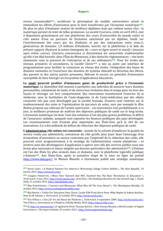 Rapport 
                                                                    

niveau  insoutenable 451 ,  accélérant  la  péremption  du  modèle  universitaire  actuel  et 
intensifiant  les  efforts  d’innovation  pour  le  faire  transformer  par  l’économie  numérique 452 . 
De  plus  en  plus  d’étudiants  veulent  de  meilleurs  diplômes  mais  qui  coûtent  moins  cher :  le 
numérique permet de tenir de telles promesses. La société Coursera, créée en avril 2012, met 
à  disposition  gratuitement  sur  une  plateforme  des  cours  d’universités  du  monde  entier  et 
crée  autour  d’eux  un  parcours  de  formation  sanctionné  par  un  diplôme,  fondé  sur 
l’enrichissement  des  cours  par  les  étudiants  et  par  des  interactions  entre  ceux‐ci, 
génératrices  de  données.  1,9  millions  d’étudiants,  inscrits  sur  la  plateforme  à  la  date  du 
présent rapport, illustrent la notion émergente de « cours en ligne ouvert et massif » (massive 
open  online  course).  Coursera  concurrence  si  directement  les  universités  traditionnelles 
qu’elle s’est déjà heurtée, dans l’État du Minnesota, à des obstacles réglementaires – vite levés 
néanmoins  sous  la  pression  de  l’entreprise  et  de  ses  utilisateurs 453 .  Pour  les  écoles  des 
niveaux  primaires  et  secondaires,  la  société  Clever 454   a  mis  au  point  une  interface  de 
programmation  pour  faciliter  la  connexion  au  réseau  des  écoles,  l’intégration  des  bases  de 
données  existantes  et  l’ouverture  des  données  du  système  éducatif  en  direction  des  élèves, 
des  parents  et  des  autres  parties  prenantes,  libérant  là  encore  un  potentiel  d’innovation 
susceptible de faire émerger un écosystème d’applications éducatives. 
La  santé  pourrait  profiter  d’immenses  gains  de  productivité  grâce  à  l’économie 
numérique. Le Quantified Self consiste à permettre aux individus de mesurer leurs données 
personnelles, notamment de santé, et de suivre leur évolution dans le temps pour en tirer des 
leçons  et  rétroagir  sur  leur  comportement.  Des  innovations  transforment  l’exercice  de  la 
médecine,  avec  la  facilitation  de  l’auto‐diagnostic  et  de  l’auto‐médication  par  des  objets 
connectés  tels  que  ceux  développés  par  la  société  Scanadu.  D’autres  sont  centrées  sur  le 
remboursement  des  soins  et  l’optimisation  du  parcours  de  soins,  avec  par  exemple  le  Blue 
Button proposé aux vétérans de l’armée américaine :  ces innovations sont probablement, à ce 
jour,  la  meilleure  promesse  de  maîtrise  des  dépenses  publiques  de  santé  sur  le  long  terme. 
L’économie numérique est donc l’une des solutions à l’un des plus graves problèmes, le déficit 
de l’assurance maladie,  auxquels sont exposées  les finances publiques des pays développés. 
Les  investissements  sont  d’autant  plus  importants  aux  États‐Unis  qu’à  la  clef  de  ces 
innovations, il y a des milliards de dollars de réduction des dépenses publiques de santé. 
L’administration elle­même est concernée : animée de la volonté d’améliorer la qualité du 
service  rendu  aux  administrés,  convaincue  du  rôle  qu’elle  peut  jouer  dans  l’amorçage  d’un 
écosystème d’innovation ou encore contrainte par l’impératif  de la réduction des coûts, elle 
pourrait  venir  progressivement  à  la  stratégie  de  l’administration  comme  plateforme  –  et 
invitera ainsi des développeurs d’application à opérer avec elle des services publics sous une 
forme plus innovante et mieux adaptée aux besoins particuliers des administrés 455 . L’Estonie 
est  l’un  des  États  les  plus  avancés  dans  ce  domaine,  avec  la  plateforme  logicielle  publique      
e‐Estonia 456 .  Aux  États‐Unis,  après  la  première  étape  de  la  mise  en  ligne  du  portail 
http://www.data.gov/,  la  Maison  Blanche  a  récemment  publié  une  stratégie  numérique 
                                                             
451  Kevin  CAREY,  « A  Radical  Solution  For  America’s  Worsening  College  Tuition  Bubble »,  The  New  Republic,  10 
janvier 2012. http://www.tnr.com/  
452 Gregory  FERENSTEIN,  « Move  Over  Harvard  And  MIT,  Stanford  Has  The  Real  “Revolution  In  Education” », 
Techcrunch, 9 mai 2012. http://techcrunch.com/. Ariel DIAZ, « Re‐thinking education  for the Internet Age », Pando 
Daily, 31 octobre 2012. http://pandodaily.com/  
453  Max  EHRENFREUND,  « Coursera  and  Minnesota:  What  Was  All  The  Fuss  About? »,  The  Washington  Monthly, 22 
octobre 2012. http://www.washingtonmonthly.com/  
454 Rip EMPSON, « Twilio For Education Data, Clever, Lands $3M From Kevin Rose, Mike Maples & Ashton Kutcher, 
Now In 2K Schools », Techcrunch, 22 octobre 2012. http://techcrunch.com/  
455  Tim O’REILLY, « Gov.2.0: It’s All About the Platform », Techcrunch, 4 septembre 2009. http://techcrunch.com/. 
Tim O’REILLY, Government as a Platform, O’Reilly Media, 2010. http://ofps.oreilly.com/  
456 Cf. http://e‐estonia.com/. Cf. également Peter Thomas KEEFER, « How Estonia Became a World Leader in Digital 
Governance », The Aspen Institute, 25 octobre 2012.  http://www.aspeninstitute.org/  



                                                                 ‐ 107 ‐ 
 