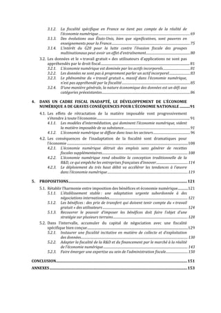  


                    La  fiscalité  spécifique  en  France  ne  tient  pas  compte  de  la  réalité  de 
               3.1.2.
                    l’économie numérique ..................................................................................................................69
            3.1.3. Des  évolutions  aux  États­Unis,  bien  que  significatives,  sont  pauvres  en 
                    enseignements pour la France..................................................................................................75
            3.1.4. L’intérêt  du  G20  pour  la  lutte  contre  l’évasion  fiscale  des  groupes 
                    multinationaux peut avoir un effet d’entraînement.......................................................80
       3.2. Les  données  et  le  « travail  gratuit »  des  utilisateurs  d’applications  ne  sont  pas 
            appréhendés par le droit fiscal......................................................................................................... 81
            3.2.1. L’économie numérique est dominée par les actifs incorporels..................................81
            3.2.2. Les données ne sont pas à proprement parler un actif incorporel ..........................83
            3.2.3. Le  phénomène  du  « travail  gratuit »,  massif  dans  l’économie  numérique, 
                    n’est pas appréhendé par la fiscalité .....................................................................................85
            3.2.4. D’une manière générale, la nature économique des données est un défi aux 
                    catégories préexistantes..............................................................................................................86

4.     DANS  UN  CADRE  FISCAL  INADAPTÉ,  LE  DÉVELOPPEMENT  DE  L’ÉCONOMIE 
       NUMÉRIQUE A DE GRAVES CONSÉQUENCES POUR L’ÉCONOMIE NATIONALE ...........91
       4.1. Les  effets  de  rétractation  de  la  matière  imposable  vont  progressivement 
            s’étendre à toute l’économie.............................................................................................................. 91
            4.1.1. Les modèles d’intermédiation, qui dominent l’économie numérique, vident 
                    la matière imposable de sa substance...................................................................................91
            4.1.2. L’économie numérique se diffuse dans tous les secteurs..............................................96
       4.2. Les  conséquences  de  l’inadaptation  de  la  fiscalité  sont  dramatiques  pour 
            l’économie ...............................................................................................................................................108
            4.2.1. L’économie  numérique  détruit  des  emplois  sans  générer  de  recettes 
                    fiscales supplémentaires........................................................................................................... 108
            4.2.2. L’économie  numérique  rend  obsolète  la  conception  traditionnelle  de  la 
                    R&D, ce qui empêche les entreprises françaises d’innover ....................................... 114
            4.2.3. Le  déploiement  du  très  haut  débit  va  accélérer  les  tendances  à  l’œuvre 
                    dans l’économie numérique .................................................................................................... 119

5.     PROPOSITIONS...............................................................................................................................121
       5.1. Rétablir l’harmonie entre imposition des bénéfices et économie numérique............121
            5.1.1. L’établissement  stable :  une  adaptation  urgente  subordonnée  à  des 
                    négociations internationales.................................................................................................. 121
            5.1.2. Les  bénéfices :  des  prix  de  transfert  qui  doivent  tenir  compte  du  « travail 
                    gratuit » des utilisateurs .......................................................................................................... 124
            5.1.3. Recouvrer  le  pouvoir  d’imposer  les  bénéfices  doit  faire  l’objet  d’une 
                    stratégie sur plusieurs terrains............................................................................................. 128
       5.2. Dans  l’intervalle,  accumuler  du  capital  de  négociation  avec  une  fiscalité 
            spécifique bien conçue.......................................................................................................................129
            5.2.1. Instaurer  une  fiscalité  incitative  en  matière  de  collecte  et  d’exploitation 
                    des données..................................................................................................................................... 130
            5.2.2. Adapter la fiscalité de la R&D et du financement par le marché à la réalité 
                    de l’économie numérique ......................................................................................................... 143
            5.2.3. Faire émerger une expertise au sein de l’administration fiscale........................... 150

CONCLUSION............................................................................................................................................151
ANNEXES ...................................................................................................................................................153 
 
 


                                                                                    
 