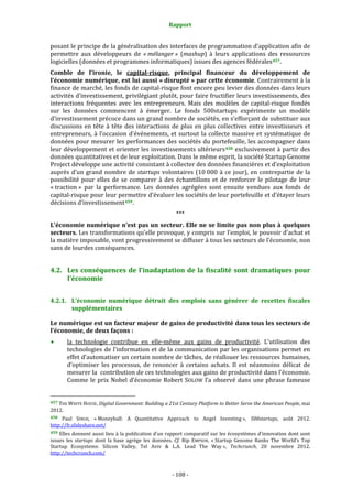 Rapport 
                                                                    

posant le principe de la généralisation des interfaces de programmation d’application afin de 
permettre  aux  développeurs  de  « mélanger »  (mashup)  à  leurs  applications  des  ressources 
logicielles (données et programmes informatiques) issues des agences fédérales 457 .  
Comble  de  l’ironie,  le  capital­risque,  principal  financeur  du  développement  de 
l’économie numérique, est lui aussi « disrupté » par cette économie. Contrairement à la 
finance de marché, les fonds de capital‐risque font encore peu levier des données dans leurs 
activités d’investissement, privilégiant plutôt, pour faire fructifier leurs investissements, des 
interactions  fréquentes  avec  les  entrepreneurs.  Mais  des  modèles  de  capital‐risque  fondés 
sur  les  données  commencent  à  émerger.  Le  fonds  500startups  expérimente  un  modèle 
d’investissement précoce dans un grand nombre de sociétés, en s’efforçant de substituer aux 
discussions  en  tête  à  tête  des  interactions  de  plus  en  plus  collectives  entre  investisseurs  et 
entrepreneurs,  à  l’occasion  d’événements,  et  surtout  la  collecte  massive  et  systématique  de 
données pour mesurer les performances des sociétés du portefeuille, les accompagner dans 
leur développement et orienter les investissements ultérieurs 458  exclusivement à partir des 
données quantitatives et de leur exploitation. Dans le même esprit, la société Startup Genome 
Project développe une activité consistant à collecter des données financières et d’exploitation 
auprès  d’un  grand  nombre  de  startups  volontaires  (10 000  à  ce  jour),  en  contrepartie  de  la 
possibilité  pour  elles  de  se  comparer  à  des  échantillons  et  de  renforcer  le  pilotage  de  leur 
« traction »  par  la  performance.  Les  données  agrégées  sont  ensuite  vendues  aux  fonds  de 
capital‐risque pour leur permettre d’évaluer les sociétés de leur portefeuille et d’étayer leurs 
décisions d’investissement 459 . 
                                                                  *** 
L’économie numérique n’est pas un secteur. Elle ne se limite pas non plus à quelques 
secteurs. Les transformations qu’elle provoque, y compris sur l’emploi, le pouvoir d’achat et 
la matière imposable, vont progressivement se diffuser à tous les secteurs de l’économie, non 
sans de lourdes conséquences. 


4.2. Les  conséquences  de  l’inadaptation  de  la  fiscalité  sont  dramatiques  pour 
     l’économie 


4.2.1. L’économie  numérique  détruit  des  emplois  sans  générer  de  recettes  fiscales 
       supplémentaires 

Le numérique est un facteur majeur de gains de productivité dans tous les secteurs de 
l’économie, de deux façons : 
           la  technologie  contribue  en  elle‐même  aux  gains  de  productivité.  L’utilisation  des 
           technologies de l’information et de la communication par les organisations permet en 
           effet d’automatiser un certain nombre de tâches, de réallouer les ressources humaines, 
           d’optimiser  les  processus,  de  renoncer  à  certains  achats.  Il  est  néanmoins  délicat  de 
           mesurer la  contribution de ces technologies aux gains de productivité dans l’économie. 
           Comme  le  prix  Nobel  d’économie  Robert  SOLOW  l’a  observé  dans  une  phrase  fameuse 

                                                             
457 THE WHITE HOUSE, Digital Government: Building a 21st Century Platform to Better Serve the American People, mai 
2012. 
458  Paul  SINGH,  « Moneyball:  A  Quantitative  Approach  to  Angel  Investing »,  500startups,  août  2012. 
http://fr.slideshare.net/  
459 Elles donnent aussi lieu à la publication d’un rapport comparatif sur les écosystèmes d’innovation dont sont 
issues  les  startups  dont  la  base  agrège  les  données.  Cf.  Rip  EMPSON,  « Startup  Genome  Ranks  The  World’s  Top 
Startup  Ecosystems:  Silicon  Valley,  Tel  Aviv  &  L.A.  Lead  The  Way »,  Techcrunch,  20  novembre  2012. 
http://techcrunch.com/  



                                                                 ‐ 108 ‐ 
 