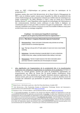 Rapport 
                                                                    

           écrite  en  1987,  « l’informatique  est  partout,  sauf  dans  les  statistiques  de  la 
           productivité » 460 . 
           Quelques  années  plus  tard,  Erik  BRYNJOLFSSON,  de  la  Sloan  School  of  Management  du 
           MIT,  a  mis  en  évidence  quatre  raisons  pour  lesquelles  les  effets  de  productivité  des 
           achats d’informatique par les entreprises n’étaient pas visibles dans les statistiques (cf. 
           image  ci‐dessous) 461 .  En  2003,  Nicholas  G.  CARR  a,  dans  un  article  de  la  Harvard 
           Business Review 462 , émis l’hypothèse selon laquelle les technologies de l’information et 
           des  communications,  devenues  moins  coûteuses  et  plus  faciles  à  déployer,  ne 
           constituaient  plus  en  tant  que  telles  un  facteur  de  gains  de  productivité  –  elles  ne  le 
           sont que combinées avec d’autres ressources au sein d’un modèle d’affaires conçu pour 
           en faire levier avec un avantage compétitif ; 
 

                                   Graphique – Les raisons pour lesquelles le numérique 
                              ne génère pas de gains de productivité dans les organisations 463 




                                                                                                                              
 
           plus  significative  est  l’augmentation  de  la  productivité  liée  à  la  transformation 
           progressive  des  utilisateurs  d’applications  en  auxiliaires  de  la  production  de  biens  et 
           services.  Le  « travail  gratuit »  permet  des  gains  de  productivité  exponentiels  car 
           proportionnels  aux  effets  de  réseau  liés  au  grand  nombre  d’utilisateurs  d’une 
           application  voire  d’une  plateforme  sur  laquelle  coexistent  plusieurs  applications.  En 
           d’autres  termes,  plus  que  les  technologies  elles‐mêmes,  ce  sont  les  données  issues  de 
           l’activité  des  utilisateurs  qui  permettent  les  gains  de  productivité  dans  l’économie 
           numérique.  

                                                             
460 Robert SOLOW, « We’d better watch out », New York Times Book Review, 12 juillet 1987.  

461 
   Erik  BRYNJOLFSSON,  « The  Productivity  Paradox  of  Information  Technology:  Review  and  Assessment », 
Communications of the ACM, décembre 1993. http://ccs.mit.edu/  
462 Nicholas G. CARR, « IT Doesn’t Matter », Harvard Business Review, mai 2003. http://fr.scribd.com/  

463  « 1)  Les  erreurs  de  mesure :  les  produits  et  les  intrants  des  industries  utilisant  de  l’information  ne  sont  pas 
convenablement mesurées par les approches conventionnelles. 2) Les délais : les délais dans l’obtention de retours des 
investissements dans les technologies de l’information et de la communication font que la comparaison des coûts et 
des bénéfices à un moment donné est trompeuse. 3) La réallocation des activités : les technologies de l’information et 
de la communication sont particulièrement propices à la réallocation des activités entre les entreprises, ce qui génère 
des bénéfices pour certaines mais pas de bénéfices globaux. 4) La mauvaise gestion : l’absence de mesure pertinente 
de  la valeur de  l’information  expose  cette  dernière à des risques particulièrement élevés de  mauvaise gestion et  de 
surconsommation par les responsables.  » (traduction par la mission). Erik BRYNJOLFSSON, ibid. 



                                                                 ‐ 109 ‐ 
 