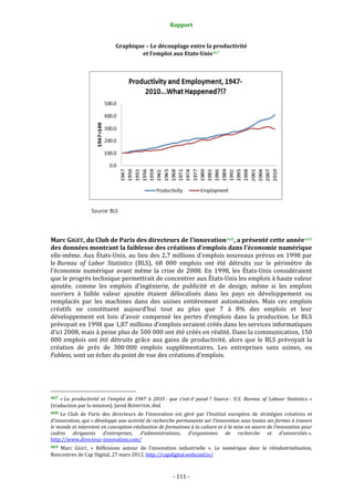 Rapport 
                                                                    

                                             Graphique – Le découplage entre la productivité 
                                                     et l’emploi aux Etats­Unis 467 




                                                                                                                          
 
Marc GIGET, du Club de Paris des directeurs de l’innovation 468 , a présenté cette année 469  
des données montrant la faiblesse des créations d’emplois dans l’économie numérique 
elle‐même.  Aux  États‐Unis, au lieu  des 2,7 millions d’emplois nouveaux  prévus en  1998 par 
le Bureau  of  Labor  Statistics  (BLS),  68  000  emplois  ont  été  détruits  sur  le  périmètre  de 
l’économie  numérique  avant  même  la  crise  de  2008.  En  1998,  les  États‐Unis  considéraient 
que le progrès technique permettrait de concentrer aux États‐Unis les emplois à haute valeur 
ajoutée,  comme  les  emplois  d’ingénierie,  de  publicité  et  de  design,  même  si  les  emplois 
ouvriers  à  faible  valeur  ajoutée  étaient  délocalisés  dans  les  pays  en  développement  ou 
remplacés  par  les  machines  dans  des  usines  entièrement  automatisées.  Mais  ces  emplois 
créatifs  ne  constituent  aujourd’hui  tout  au  plus  que  7  à  8%  des  emplois  et  leur 
développement  est  loin  d’avoir  compensé  les  pertes  d’emplois  dans  la  production.  Le  BLS 
prévoyait en 1998 que 1,87 millions d’emplois seraient créés dans les services informatiques 
d’ici 2008, mais à peine plus de 500 000 ont été créés en réalité. Dans la communication, 150 
000  emplois  ont  été  détruits  grâce  aux  gains  de  productivité,  alors  que  le  BLS  prévoyait  la 
création  de  près  de  300 000  emplois  supplémentaires.  Les  entreprises  sans  usines,  ou 
Fabless, sont un échec du point de vue des créations d’emplois. 
 


                                                             
467  « La  productivité  et  l’emploi  de  1947  à  2010 :  que  s’est­il  passé ?  Source :  U.S.  Bureau  of  Labour  Statistics. » 
(traduction par la mission). Jared BERNSTEIN, ibid. 
468  Le  Club  de  Paris  des  directeurs  de  l’innovation  est  géré  par  l’Institut  européen  de  stratégies  créatives  et 
d’innovation, qui « développe une activité de recherche permanente sur l’innovation sous toutes ses formes à travers 
le monde et intervient en conception­réalisation de formations à la culture et à la mise en œuvre de l’innovation pour 
cadres  dirigeants  d’entreprises,  d’administrations,  d’organismes  de  recherche  et  d’universités ». 
http://www.directeur‐innovation.com/  
469  Marc  GIGET,  «  Réflexions  autour  de  l’innovation  industrielle  »,  Le  numérique  dans  la  réindustrialisation, 
Rencontres de Cap Digital, 27 mars 2012. http://capdigital.webconf.tv/ 



                                                                 ‐ 111 ‐ 
 