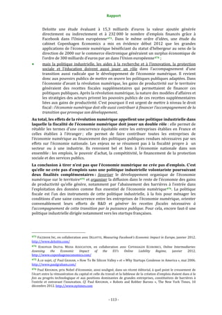 Rapport 
                                                                    

           Deloitte  une  étude  évaluant  à  15,3  milliards  d’euros  la  valeur  ajoutée  générée 
           directement  ou  indirectement  et  à  232 000  le  nombre  d’emplois  financés  grâce  à 
           Facebook  dans  l’Union  européenne 473 .  Dans  le  même  ordre  d’idées,  une  étude  du 
           cabinet  Copenhagen  Economics  a  mis  en  évidence  début  2012  que  les  grandes 
           applications de l’économie numérique bénéficiant du statut d’hébergeur au sens de la 
           direction de 2000 sur le commerce électronique généraient  un surplus économique de 
           l’ordre de 300 milliards d’euros par an dans l’Union européenne 474  ; 
           mais  la  politique  industrielle,  les  aides  à  la  recherche  et  à  l’innovation,  la  protection 
           sociale  et  l’éducation  doivent  aussi  jouer  un  rôle  dans  l’accompagnement  d’une 
           transition  aussi  radicale  que  le  développement  de  l’économie  numérique.  Il  revient 
           donc aux pouvoirs publics de mettre en œuvre les politiques publiques adaptées. Dans 
           l’économie  d’avant  la  révolution  numérique,  les  gains  de  productivité  sur  le  territoire 
           généraient  des  recettes  fiscales  supplémentaires  qui  permettaient  de  financer  ces 
           politiques publiques. Après la révolution numérique, la nature des modèles d’affaires et 
           les stratégies des acteurs privent les pouvoirs publics de ces recettes supplémentaires 
           liées aux gains de productivité. C’est pourquoi il est urgent de mettre à niveau le droit 
           fiscal : l’économie numérique doit elle aussi contribuer à financer l’accompagnement de la 
           transition que provoque son développement. 
Au total, les effets de la révolution numérique appellent une politique industrielle dans 
laquelle la fiscalité de l’économie numérique doit jouer un double rôle : elle permet de 
rétablir  les  termes  d’une  concurrence  équitable  entre  les  entreprises  établies  en  France  et 
celles  établies  à  l’étranger ;  elle  permet  de  faire  contribuer  toutes  les  entreprises  de 
l’économie numérique au financement des politiques publiques rendues nécessaires par ses 
effets  sur  l’économie  nationale.  Les  enjeux  ne  se  résument  pas  à  la  fiscalité  propre  à    un 
secteur  ou  à  une  industrie.  Ils  renvoient  bel  et  bien  à  l’économie  nationale  dans  son 
ensemble :  les  emplois,  le  pouvoir  d’achat,  la  compétitivité,  le  financement  de  la  protection 
sociale et des services publics. 
La conclusion à tirer n’est pas que l’économie numérique ne crée pas d’emplois. C’est 
qu’elle ne crée pas d’emplois sans une politique industrielle volontariste poursuivant 
deux  finalités  complémentaires :  favoriser  le  développement  organique  de  l’économie 
numérique sur le territoire 475  et organiser la diffusion dans le reste de l’économie des gains 
de  productivité  qu’elle  génère,  notamment  par  l’abaissement  des  barrières  à  l’entrée  dans 
l’exploitation  des  données  comme  flux  essentiel  de  l’économie  numérique 476 .  La  politique 
fiscale  est  l’un  des  instruments  de  cette  politique  industrielle,  à  la  fois  pour  ménager  les 
conditions d’une saine concurrence entre les entreprises de l’économie numérique, orienter 
convenablement  leurs  efforts  de  R&D  et  générer  les  recettes  fiscales  nécessaires  à 
l’accompagnement de cette transition par la puissance publique. Pour cela, encore faut‐il une 
politique industrielle dirigée notamment vers les startups françaises. 



                                                             
473 FACEBOOK  INC, en collaboration avec DELOITTE, Measuring  Facebook’s Economic Impact  in Europe, janvier 2012. 
http://www.deloitte.com/  
474  EUROPEAN  DIGITAL  MEDIA  ASSOCIATION,  en  collaboration  avec  COPENHAGEN  ECONOMICS,  Online  Intermediaries: 
Assessing  the  Economic  Impact  of  the  EU’s  Online  Liability  Regime,  janvier  2012. 
http://www.copenhageneconomics.com/  
475 À ce sujet, cf. Paul GRAHAM, « How To Be Silicon Valley » et « Why Startups Condense in America », mai 2006. 
http://www.paulgraham.com/  
476 Paul KRUGMAN, prix Nobel d’économie, ainsi souligné, dans un récent éditorial, à quel point le creusement de 
l’écart entre la rémunération du capital et celle du travail et la faiblesse de la création d’emplois étaient dues à la 
fois  au  progrès  technologique  et  aux  positions  dominantes  de  grandes  entreprises,  constitutives  de  barrières  à 
l’entrée  et  entravant  l’innovation.  Cf.  Paul  KRUGMAN,  «  Robots  and  Robber  Barons  »,  The  New  York  Times,  10 
décembre 2012. http://www.nytimes.com  



                                                                 ‐ 113 ‐ 
 