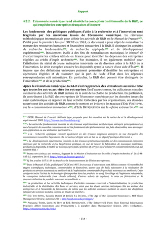 Rapport 
                                                                    

4.2.2. L’économie numérique rend obsolète la conception traditionnelle de la R&D, ce 
       qui empêche les entreprises françaises d’innover 

Les  fondements    des  politiques  publiques  d’aide  à  la  recherche  et  à  l’innovation  sont 
fragilisés  par  les  mutations  issues  de  l’économie  numérique.  La  référence 
méthodologique internationale pour définir les activités de R&D est le Manuel de Frascati 477 . 
Publié pour la première fois par l’OCDE en 1963, ce document a pour objet de normaliser la 
mesure des ressources humaines et financières consacrées à la R&D. Il distingue les activités 
de  recherche  fondamentale 478 ,  de  recherche  appliquée 479   et  de  développement 
expérimental 480 .  Initialement  établi  à  des  fins  de  normalisation  statistique,  le  Manuel  de 
Frascati  inspire  les  critères  utilisés  en  France  pour  identifier  les  dépenses  des  entreprises 
éligibles  au  crédit  d’impôt  recherche 481 .  Par  extension,  il  est  également  mobilisé  pour 
l’attribution  du  statut  de  jeune  entreprise  innovante  ou  de  diverses  aides  à  la  R&D  ou  à 
l’innovation. Le droit européen encadre les dispositifs ayant la nature d’une aide d’État 482 . Il 
impose  que  des  définitions  univoques  puissent  permettre  d’identifier  les  entreprises  et 
opérations  éligibles  et  de  s’assurer  que  la  part  de  l’aide  d’État  dans  les  dépenses 
correspondantes  soit  minoritaire.  En  particulier,  la  R&D  doit  pouvoir  être  distinguée  de 
l’innovation 483  et de la production 484 . 
Après la révolution numérique, la R&D s’est rapprochée des utilisateurs au même titre 
que toutes les autres activités des entreprises. En d’autres termes, les utilisateurs sont des 
auxiliaires des activités de R&D comme ils le sont de la chaîne de production. En particulier, 
ils contribuent à la R&D des entreprises de l’économie numérique par les données issues du 
suivi  systématique  et  régulier  de  leur  activité.  Collectées  par  les  organisations,  ces  données 
nourrissent des activités de R&D, comme le mettent en évidence les travaux d’Eric VON HIPPEL 
sur  le  « consommateur­innovateur » 485 ,  d’Erik  BRYNJOLFSSON  sur  la  « firme  extravertie » 486   ou 

                                                             
477  OCDE,  Manuel  de  Frascati,  Méthode  type  proposée  pour  les  enquêtes  sur  la  recherche  et  le  développement 
expérimental, 2002. http://browse.oecdbookshop.org/  
478 « La recherche fondamentale consiste en des travaux expérimentaux ou théoriques entrepris principalement en 
vue d’acquérir de nouvelles connaissances sur les fondements des phénomènes et des faits observables, sans envisager 
une application ou une utilisation particulière ». 
479 « La    recherche  appliquée  consiste  également  en  des  travaux  originaux  entrepris  en  vue  d’acquérir  des 
connaissances nouvelles. Cependant, elle est surtout dirigée vers un but ou un objectif pratique déterminé. » 
480 « Le  développement expérimental consiste en des travaux systématiques fondés sur des connaissances existantes 
obtenues  par  la  recherche  et/ou  l’expérience  pratique,  en  vue  de  lancer  la  fabrication  de  nouveaux  matériaux, 
produits ou dispositifs, d’établir de nouveaux procédés, systèmes et services ou d’améliorer considérablement ceux qui 
existent déjà. » 
481  INSPECTION GÉNÉRALE DES FINANCES, Rapport de la Mission d’évaluation sur le crédit  d’impôt recherche, n° 2010‐M‐
035‐02, septembre 2010. http://www.igf.finances.gouv.fr/  
482 Cf. les articles 107 à 109 du traité sur le fonctionnement de l’Union européenne. 

483 Dans le Manuel d’Oslo, publié par l’OCDE en 1997, les travaux d’innovation sont définis comme « l’ensemble des 
étapes  scientifiques,  techniques,  commerciales  et  financières,  autres  que  de  R&D,  nécessaire  à  la  réalisation  de 
produits ou services nouveaux ou améliorés et à l’exploitation commerciale de procédés nouveaux ou améliorés. Cette 
catégorie inclut l’achat de technologies (incorporées dans les produits ou non), l’outillage et l’ingénierie industrielle, 
la  conception  industrielle  (non  classée  ailleurs),  d’autres  achats  de  capitaux,  la  mise  en  fabrication  et  la 
commercialisation de produits nouveaux ou améliorés. » 
484  La  production  et  les  activités  techniques  d’activités  connexes  couvrent  « l’industrialisation,  la  production 
industrielle  et  la  distribution  des  biens  et  services,  ainsi  que  les  divers  services  techniques  liés  au  secteur  des 
entreprises  et  à  l’ensemble  de  l’économie,  de  même  que  les  activités  connexes  mettant  en  œuvre  des  disciplines 
relevant des sciences sociales, comme les études de marché ». 
485  Eric  VON  HIPPEL,  Susumu  OGAWA  et  Jeroen  P.J.  DE  JONG,  « The  Age  of  the  Consumer‐Innovator »,  MIT  Sloan 
Management Review, automne 2011. http://web.mit.edu/evhippel/  
486 Prasanna  TAMBE,  Lorin  M.  HITT  et  Erik  BRYNJOLFSSON,  « The  Extroverted  Firm:  How  External  Information 
Practices  Affect  Innovation  and  Productivity »,  à  paraître  dans  Management  Science,  2011  (rédaction). 
http://ebusiness.mit.edu/erik/  



                                                                 ‐ 114 ‐ 
 